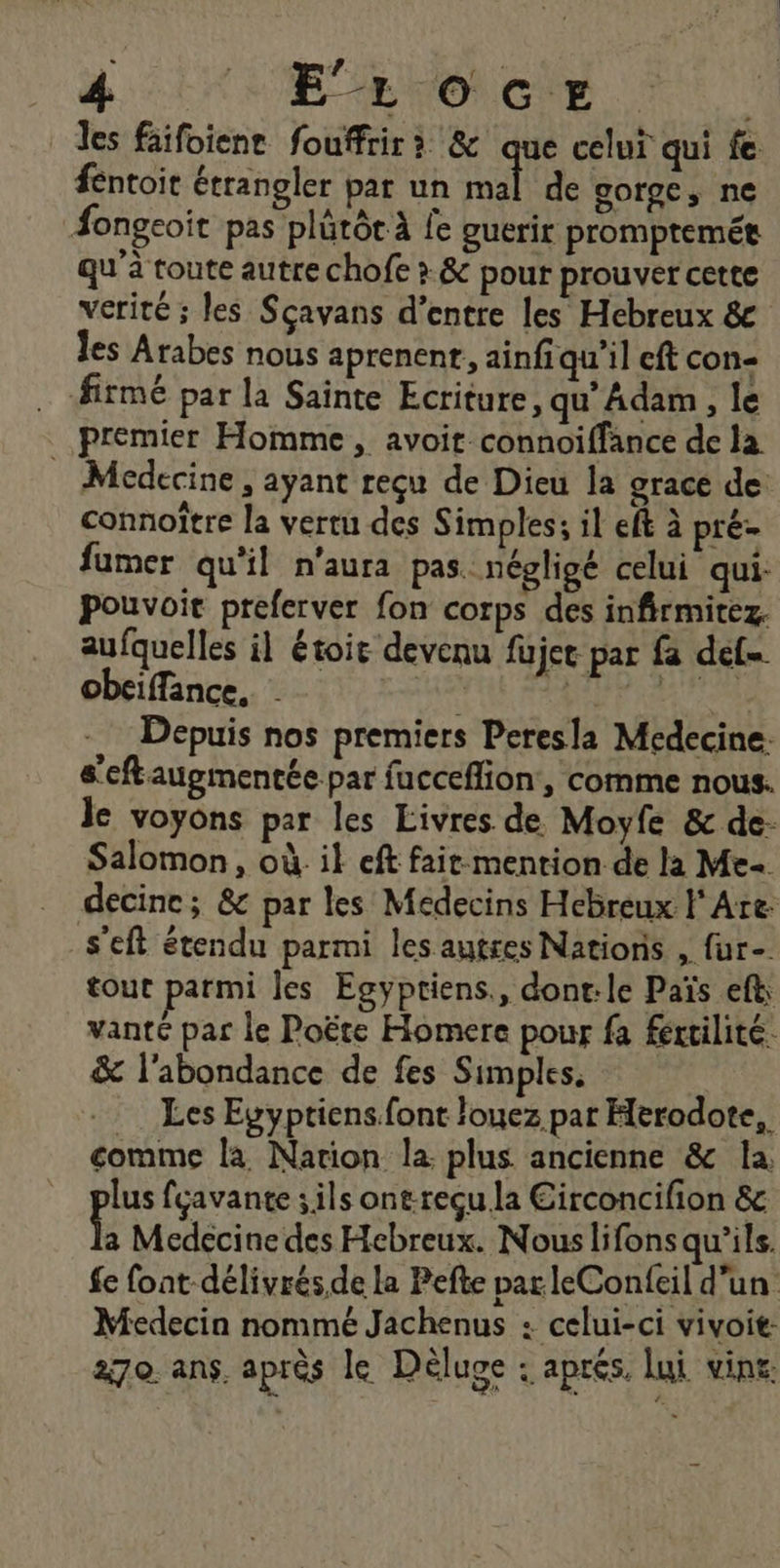 les faifoienr fouffrir à &amp; que celui qui fe fentoit étrangler par un Se de gorge, ne Æongeoit pas plärôt À fe guerir prompremée qu’à toute autre chofe > &amp; pour prouver cette verité ; les Sçavans d’entre les Hebreux &amp; les Arabes nous aprenent, ainfiqu’il eft con- firmé par la Sainte Ecriture, qu’ Adam, le premier Homme, avoit connoiffance de la _ Medecine, ayant reçu de Dieu la grace de connoître la vertu des Simples; il eft à pré- fumer qu'il n'aura pas. négligé celui qui: pouvoit preferver fon corps des infirmitez. aufquelles il étoie devenu fujet par fa def obeiffance, | Ne Fe Depuis nos premiers Peresla Medecine: s'eftaugmentée par fucceflion, comme nous. le voyons par les Livres de Moyfe &amp; de- Salomon, où. il eft fair mention de la Me decine; &amp; par les Médecins Hebreux Are: _s’eft étendu parmi les autres Nations , fur- tout parmi les Egyptiens., dont:le Païs eft vanté par le Poëte Homere pour fa fertilité. &amp; l'abondance de fes Simples. Les Evyptiens.font louez par Herodote, comme la Nation la plus ancienne &amp; la, lus fçavante ; ils ont-reçu la Eirconcifion &amp; L Medecine des Hebreux. Nous lifons qu’ils. fe font délivrés.de la Pefte par leConfeil d’un Medecin nommé Jachenus : celui-ci vivoit 270 ans. aprés le Déluge . aprés. lui vin£: