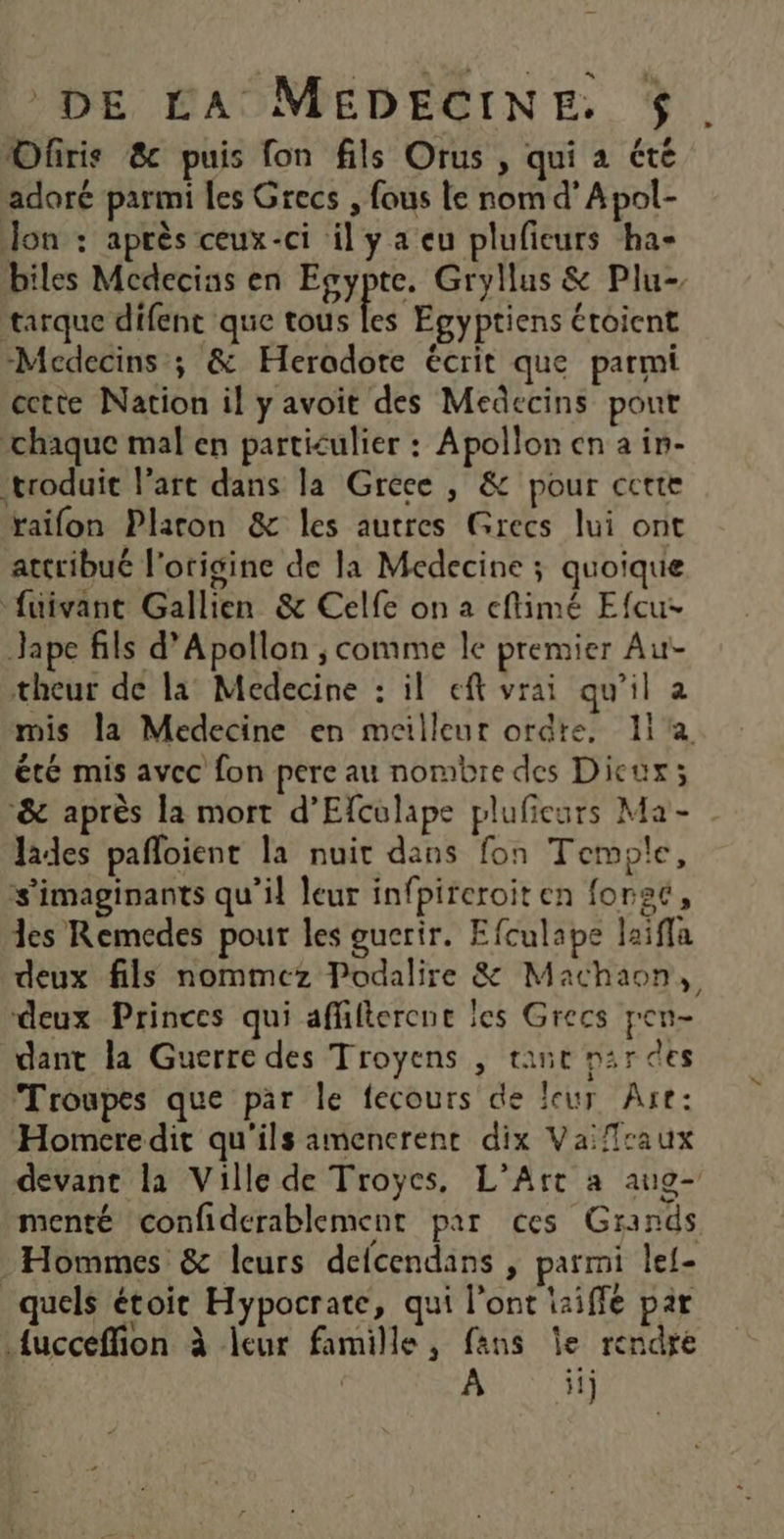 Ofris 8 puis fon fils Orus , qui a été adoré parmi les Grecs , fous le nom d’Apol- Jon : après ceux-ci il y a eu pluficurs ha- biles Mecdecias en Egypte. Gryllus &amp; Plu- tarque difent que tous les Egyptiens étoient -Medecins ; &amp; Heradote écrit que parmi cette Nation il y avoit des Medecins pout ‘chaque mal en particulier : Apollon en a in- troduit l’art dans la Grece , &amp; pour cette raifon Plaron &amp; les autres Grecs lui ont attribué l'origine de la Medecine ; quoique ‘fuivant Gallien &amp; Celfe on a cflimé Efcu- Jape fils d’Apollon ; comme le premier Au- theur de la Medecine : il eft vrai qu’il a mis la Medecine en meilleur ordre, 11 été mis avec fon pere au nombre des Dicux; ‘&amp; après la mort d’Efculape plufieurs Ma - Jades pafloient la nuit dans fon Temple, s'imaginants qu’il leur infpireroit en foret, es Remedes pour les gucrir. Efculape laiffa deux fils nommez Podalire &amp; Machaon, deux Princes qui affilterene les Grecs pen- dant la Guerre des Troyens , tant nar des Troupes que par le fecours de leur Are: Homere dit qu'ils amencrent dix Vaifraux devant la Ville de Troyes, L'Art à aug- menté confiderablement par ces Grands Hommes &amp; leurs defcendans , parmi lef- quels étoir Hypocrate, qui l'ont iaiffe par fucceffion à leur famille, fans le rendre | À ii
