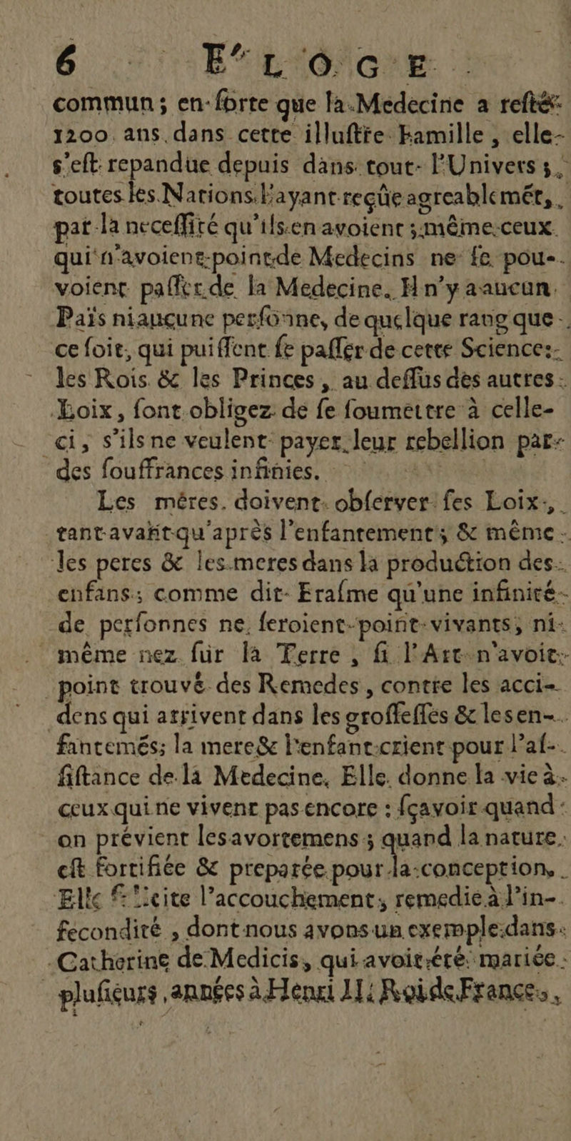 commun ; en: fbrte que la.Medecine a refté: 1200 ans. dans cette illuftie Hamille , elle- s’eft repandue depuis dans: tout- l'Univers 3. toutes es Nations. Payantreçüeagreablemét,. pat la neceflité qu’ils.en avoient ;mêmerceux qui n'avoient-pointde Medecins ne fe pou. voient pafitr.de la Medecine. H n’y aaucun. Païs niauçune perfonne, de quelque rang que … ce foit, qui puiffent fe paffér de cette Science:- les Rois. &amp; les Princes, au deffüs des autres: Loix, font.obligez de fe foumettre à celle- “ci, s’ilsne veulent: payer. leur rebellion par: des fouffrances infinies. Les méres. doivent: obferver fes Loix. tantavañtqu'aprés l’enfantement; &amp; même. les peres &amp; les.meres dans li production des. enfans:; comme dit- Erafme qu'une infinité- de perfonnes ne. feroient-point-vivants, ni: même nez für là Ferre, fi l'Art-n'avoic:- point trouvé des Remedes, contre les acci- dens qui arrivent dans les groffeffés &amp; lesen-… faintemés; la mere&amp; l'enfant-crient pour l’af-. fiftance de. là Medecine, Elle. donne la vie à. ceux qui ne vivenr pas encore : fçavoir quand : on prévient lesavortemens ; quand la nature. cit fortifiée &amp; Re A Mo : Eltc licite l’accouchement; remedie à lin-. fecondité , dont nous avons un exemple:dans: -Catherine de Medicis, qui avoiréré: mariée : - plufiéurs années à Henri 1 RoideFrances,