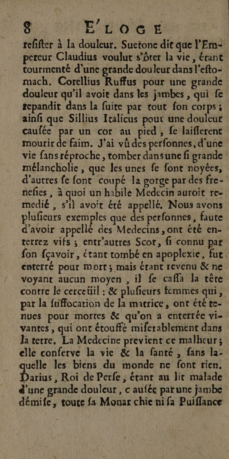 | ae Soi 8 ELOGE refifter à la douleur. Suetone dit que l’'Em- pereur Claudius voulut s’ôter la vie, écant tourmenté d'une grande douleur dans l’efto- mach. Corellius Ruffus pour une grande repandit dans la fuite par tout fon corps: ainfi que Sillius Italicus pour une douleur caufée par un cor au pied, fe laifferent mourir de faim. J'ai vû des perfonnes, d'une d’autres fe font coupé la gorge par des fre- medié , s’il avoit été appellé, Nous avons d'avoir appellé des Medecins , ont été en- terrez vifs ; entr'autres Scot, fi connu par pat la fuffocation de la matrice, ont été te- _ vantes, qui ont étouffé miferablement dans Ja terre, La Medecine previent ce malheur; elle conferve la vie &amp; la fanté , fans la- qe les biens du monde ne font rien. d'une grande douleur, c auféc parune jambe démife, toute fa Monar chie nifa Puiffance