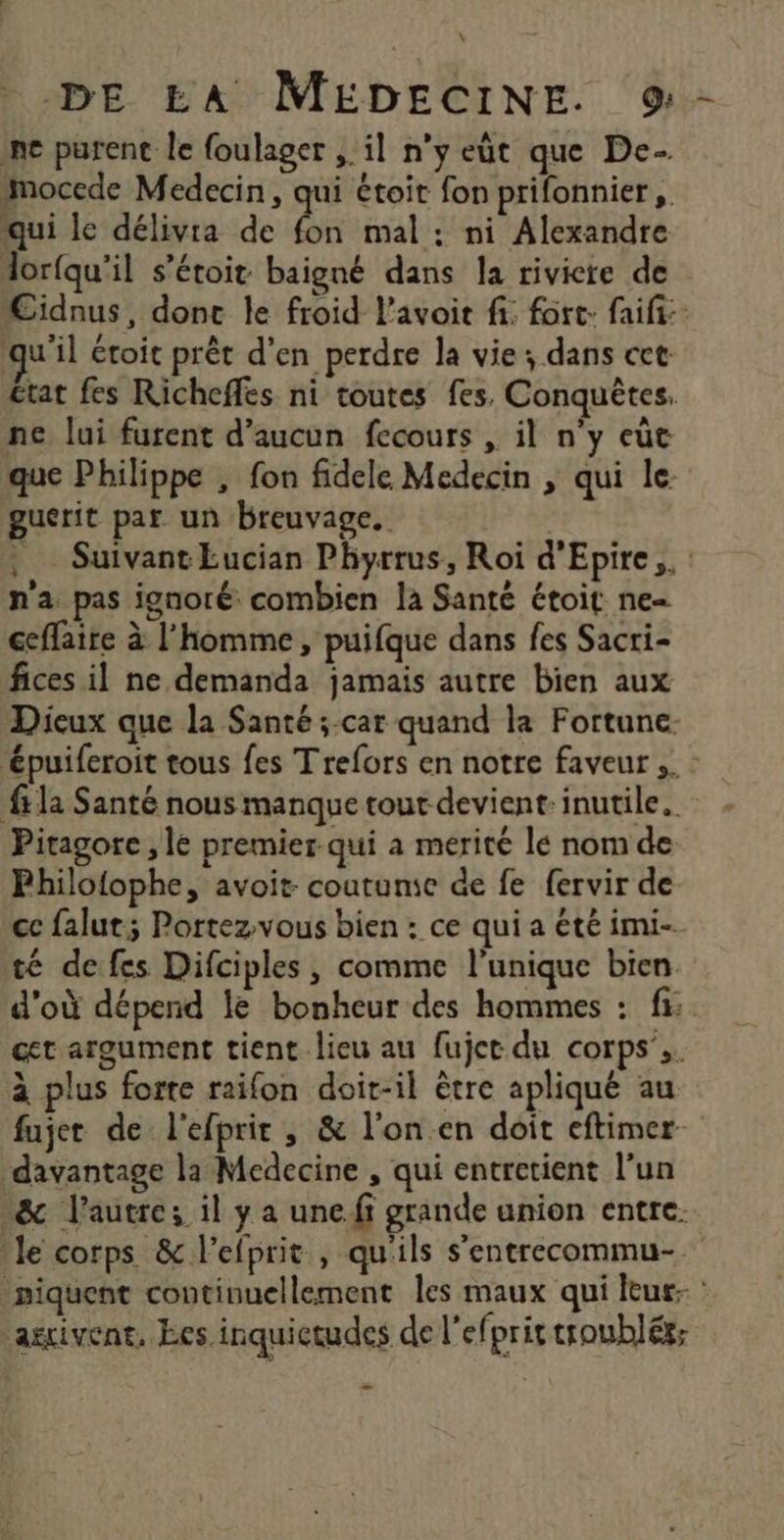 L DE EA MEDECINE. 9- ne purent le foulager , il n’y eût que De. mocede Medecin, qui étoit fon prifonnier ,. qui le délivra de bé mal : ni Alexandre lorfqu'il s’étoit baigné dans la riviere de Cidnus, donc le froid l'avoir fi: fort: faifi:: qu'il étoit prêt d'en perdre la vie; dans cet £tat fes Richeffes ni toutes fes. Conquèêtes. ne lui furent d'aucun fecours , il n'y eùc que Philippe , fon fidele Medecin , qui le guérit par un breuvage. Suivant Eucian Phyrrus, Roi d'Epire,. n'a pas ignoré combien la Santé étoit ne ceflaire à l'homme, puifque dans fes Sacri- fices il ne demanda jamais autre bien aux Dicux que la Santé ;-car quand la Fortune. épuiferoit tous fes T refors en notre faveur ;. : fr la Santé nous manque tout devient. inutile. Pitagore , le premier qui à merité le nom de Philofophe, avoit: coutume de fe fervir de ce falut; Portez.vous bien : ce qui a été imi- té de fes Difciples , comme l'unique bien d'où dépend le bonheur des hommes : fi: cet argument tient lieu au fujct du corps’,. à plus forte raifon doit-il ètre apliqué au fujer de l'efprit ; &amp; l'on.en doit eftimer. davantage la Medecine , qui entretient l’un &amp; l’autre; il y a une.ff grande union entre. le corps &amp; l’efprit , qu'ils s'entrecommu- niquent continuellement les maux qui leur- : arrivent, Les inquictudes de lefprir troublér; ou