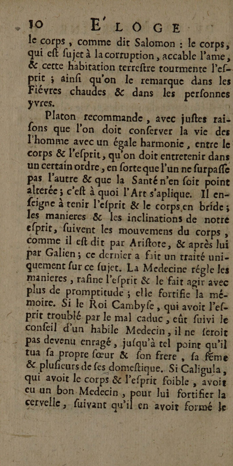 ( : - La à) à . 10 Erarôf cem le corps ; comme dit Salomon : le corps, qui eft fujer à la corruption , accable l’ame ; &amp; cette habitation terrceftre tourmente l’ef= prit ; ainfi qu'on le remarque dans les Fiévres chaudes &amp; dans les perfonnes Yvres. | Platon recommande , avec juftes rai: fons que l'on doit conferver la vie des l'homme avec un égale harmonie , entre le corps &amp; lefprit, qu'on doit entretenir dans un certainordre , en forteque l’un ne furpaffe pas. l’autre &amp; que la Santé n’en foit point alrérée ; c'eft à quoi l'Ares’aplique. Il en- fciyne à tenir l’efprit &amp; le corpsen bride; les manieres &amp; les inclinations de notré efprit, fuivent les mouvemens du Corps , comme il eft dit par Ariflore, &amp; après lui Par Galien; ce dernier a frit un traité unie quement fur ce fujet. La Medecine régle les manieres , rafine l’ef] prit &amp; le fait agir avec plus de promptitude ; elle fortifie la mé- moire. Si le Roi Cambyfe, qui avoit l’ef- prit troublé par le mal caduc , et fuivi le confeil d'un habile Medecin , il ne {eroit | pas devenu enragé, jufqu’à tel poine qu’il tua fa propre fœur &amp; fon frere , fa féme &amp;. pluficurs de fes domeftique. Si Caligula, qui avoit le corps &amp; l’efprit foible , avoit cu un bon Médecin, pour lui fortifier la cervelle ,. fuivanc ol en avoit formé Île