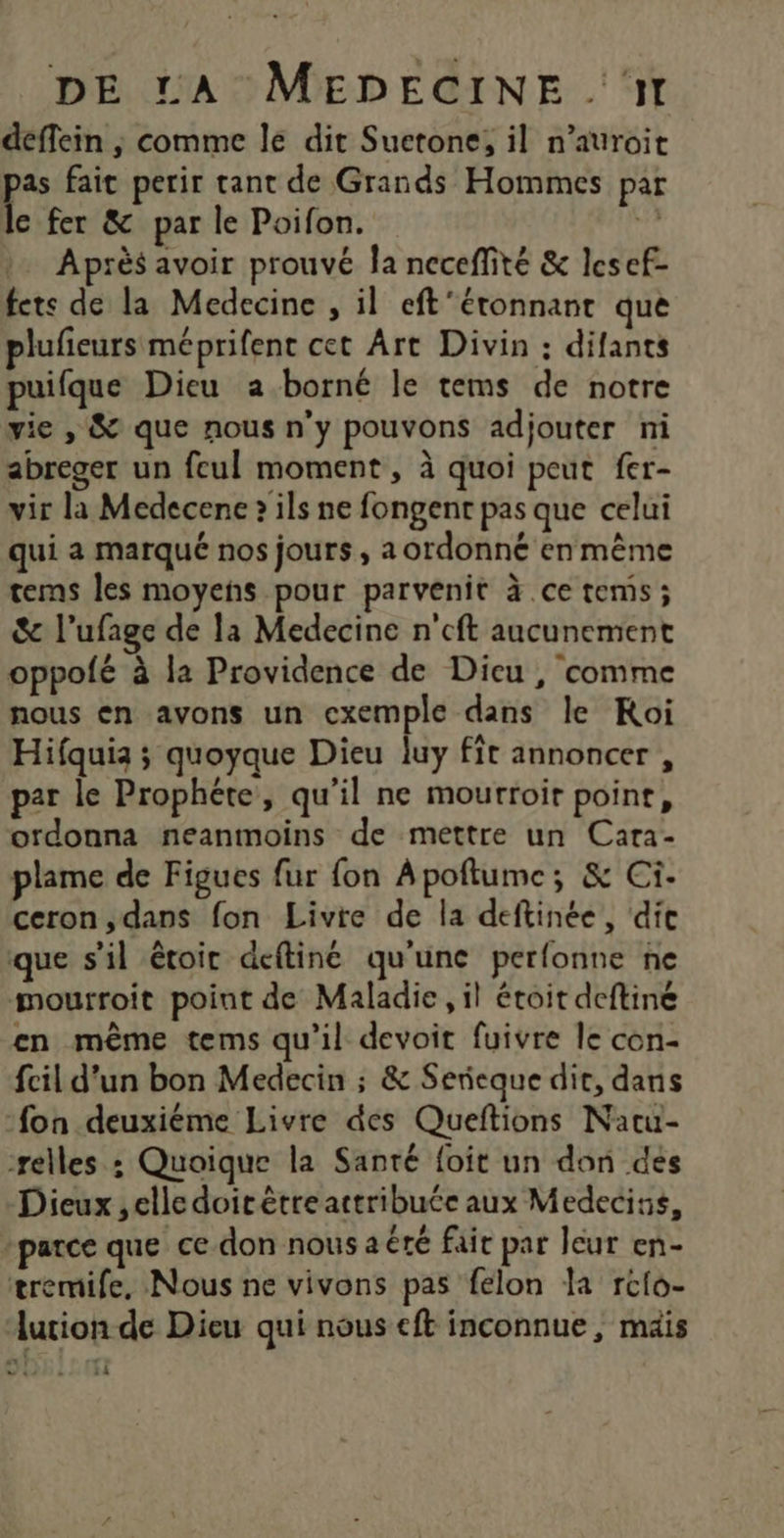 déflein ; comme le dit Suetone, il n’auroit pe fai perir tant de Grands Hommes par e fer &amp; par le Poifon. 3 Après avoir prouvé Îa neceffité &amp; lesef- fets de la Medecine , il eft’étonnant que plufieurs méprifent cet Art Divin : difants puifque Dieu a borné le tems de notre vie , &amp; que nous n'y pouvons adjouter ni abreger un feul moment , à quoi peut fer- vir la Medecene » ils ne fongent pas que celui qui a marqué nos jours, a ordonné en même tems les moyens pour parvenit à ce tems ; &amp; l’ufage de la Medecine n'cft aucunement oppofé à la Providence de Dieu, comme nous en avons un exemple dans le Koi Hifquia ; quoyque Dieu luy fit annoncer , par le Prophéte, qu'il ne mourroir point, ordonna neanmoins de mettre un Cara- plame de Figues fur fon Apoftume; &amp; Ci- ceron ,dans fon Livie de la deftinée, dic que s’il êtoir deftiné qu'une perfonne ne mourroit point de Maladie, il étoit deftiné en même tems qu’il devoit fuivre le con- fcil d'un bon Medecin ; &amp; Serieque dit, dans fon deuxiéme Livre des Queftions Natu- relles : Quoique la Santé foit un don des Dieux ,elledoitètre attribuée aux Medecins, -parce que ce don nous aéré fair par leur en- eremife, Nous ne vivons pas felon la rcfo- durion de Dieu qui nous eft inconnue, mais 14