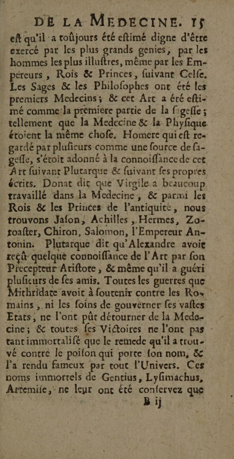 eft qu’il ‘a toûjours été eftimé digne d'être exercé pat les plus grands genies, par les hommes les plus illuftres, même par les Em- éreurs , Rois &amp; Princes, fuivant Celfe, Les Sages &amp;c les Philofophes ont été les premiers Médecins; &amp; cet Art a été efti- mé comme!la premiére partie de la figefle ; tellement que la Medecine &amp; la Phyfque étoient la même chofe. Homerc qui eft re- gardé par pluficurs comme une fource de f1- gefle, s'étoit adonné à la connoiïffance de cet Art fuivant Plutarque &amp; fuivant fes propres écrits. Donat dit que Virgile a beaucoup travaillé dans la Medecine, &amp; parmi les Rois &amp; les Princes de l'antiquité, nous trouvons Jafon, Achiiles ,, Hermes, Zo- toafter, Chiron, Salomon, l'Empereur An- tonins Plutarque dit qu’Alexandre avoie rcét quélqué connoiffance de l'Art par fon Precepteur Atiftote , &amp; même qu'il a guéri luficurs de fes amis, Toutes les guerres que Atirhridate avoit à foutenir contre les Ro, mains , ni les foins de gouverner fes vaftes Etats, ne l'ont püt détourner de la Mede- cine; &amp; toutes, fes Viétoires ne l'ont pas - tantimmortalifé que le remede qu'il a trou- vé contre le poifon qui porte {on nom, &amp; l’a rendu fameux par cout l'Univers. Ces noms immortels de Gentius, Lyfimachus, Artemiie, ne leur onc été confervez que G | B ij