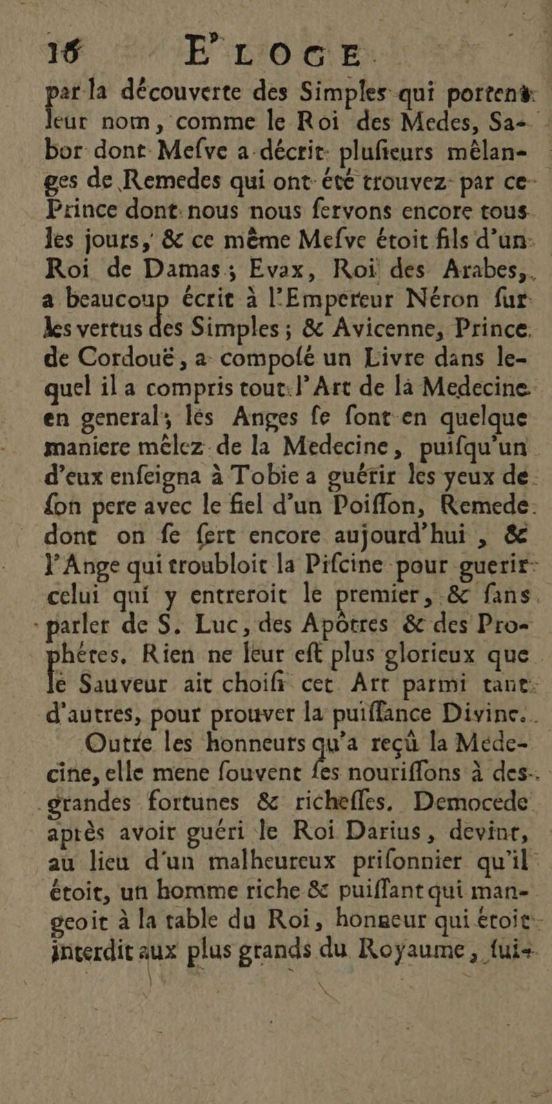 ed découverte des Simples qui portent: eur nom, comme le Roi des Medes, Sa bor dont Mefve a décrit: plufieurs mêlan- ges de Remedes qui ont: été trouvez: par ce Prince dont nous nous fervons encore tous. les jours, &amp; ce mème Mefve étoit fils d’un: Roi de Damas; Evax, Roi des Arabes, a beaucoup écrit à l'Empereur Néron fur les vertus ee Simples ; &amp; Avicenne, Prince. de Cordouë , a compolé un Livre dans le- quel il a compris tout: l’Art de là Medecine. en general, lés Anges fe font en quelque maniere mélez-de la Medecine, puifqu'un d’eux enfeigna à Tobie a guérir les yeux de. {on pere avec le fiel d’un Poiflon, Remede. dont on fe fert encore aujourd’hui , &amp; Y Ange qui troubloit la Pifcine pour guerir- celui qui y entreroit Île premier, &amp; fans - parler de S. Luc, des Apôtres &amp;c des Pro= héres, Rien ne leur eft plus glorieux que. É Sauveur ait choifi cet Art parmi tant. d'autres, pour prouver la puiflance Divine. Outre les honneuts qu’a reçû la Mede- cine, elle mene fouvent {es nouriflons à des. grandes fortunes &amp; richefles. Democede. après avoir guéri le Roi Darius, devint, au lieu d'un malheureux prifonnier qu'il étoit, un homme riche &amp; puiffant qui man- gcoit à la table du Roi, hongeur qui étoit- interdit je plus grands du Royaume, fui+
