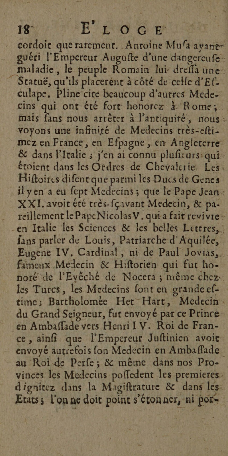 ’ . 18- É ÉVO CE cordoit que rarement. Antoine Mufa ayant guéri l'Empereur Augufte d’une dangereufe. maladie , le peuple Romain lui: dreffa une Statuë, qu'ils placerénc à côté de celle d’Ef- culape, Pline cité beaucoup d’autres Mede- cins qui ont été fort honorez à Rome; … mais fans nous arrêter à l’antiquiré, nous: voyons une infinité de Medecins très-efti- mez en France, en Efpagne , en Angleterre &amp; dans l'Italie ; j'en ai connu plufiturs: qui étoient dans les Ordres de Chevalerie Les: Hiftoires difent que parmi les Ducs de Genes il yen a eu fepr Medecins ; que le Pape jean: XXI. avoir été très-fçavant Medecin, &amp; pa- reillement lePapeNicolasV.quia fait revivre. en Italie les Sciences &amp; les bellés Lettres, fans parler de Louis, Patriarche d'Aquilée, Eugene IV. Cardinal, ni de Paul Jovias,. fimeux Médecin &amp; Hiftorien qui fut ho- noté de l’Evêché de Nocera ; même chez. lés Turcs, les Medecins font en grande ef- time; Bartholomèe Het Hart, Medecin: du Grand Seigneur, fut envoyé par ce Prince. en Ambaffade vers Henri I V. Roi de Fran- ce, ainfi que l’Empereur Juftinien avoit. envoyé autrefois fon Medecin en Ambaflade au Roiïde Perfe; &amp; même dans nos Pro- vinces les Médecins poffedent Îes premieres. d'ignitez dans la Magiftrature &amp; dans les: Etats: l’on ne doit poinc s'étonner, ni pors