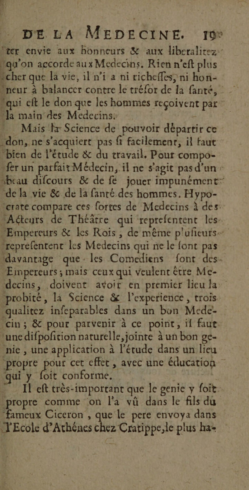 Iter envie aux honneurs &amp; aux liberalitez:- Mqu'on accorde aux Médecins, Rien n’eft plus cher que la vie, il ni a ni richeffes’ ni hon- Mneur à balancer contre le tréfor de la fanté, “qui cft le don que les hommes reçoivent par “la main des Medecins: - Mäis fx Science de pouvoir départir ce -don, ne s’acquiert pas fi facilemenr, il faut bien de l’étude &amp; du travail, Pour compo- fer un parfait Médecin, il ne s'agit pas d’un: “beau difcours &amp; de fé jouer impunément” de la vie &amp; de la fanté des hommes. Hypo- terate compare ces fortes de Medecins à des: “Acteurs de Théâtre qui reprefentent les- “Empereurs &amp; Les Rois , de même p'ufeurs reprefentent les Medecins qui ne le font pas davantage que: les Comediens font des. Eimpereurs ; mais ceux qui veulent être Me- decins, doivent avoir en premier lieu la probité, la Science &amp; l’experience , trois qualitez infeparables dans un bon Mcde- cin; &amp; pour parvenir à ce point, if faut. ‘une difpofition naturelle, jointe à un bon ge- nie, une application à l'étude dans un lieu propre pour cet cffet , avec une éducation qui y foit conforme. D doi tr Il eft très-important que le genie y foit. propre comme on l'a vû dans le fils du fameux Ciceron , que Le pere envoya dans l'Ecole d’Athênes chez Cratippe,le plus ha-