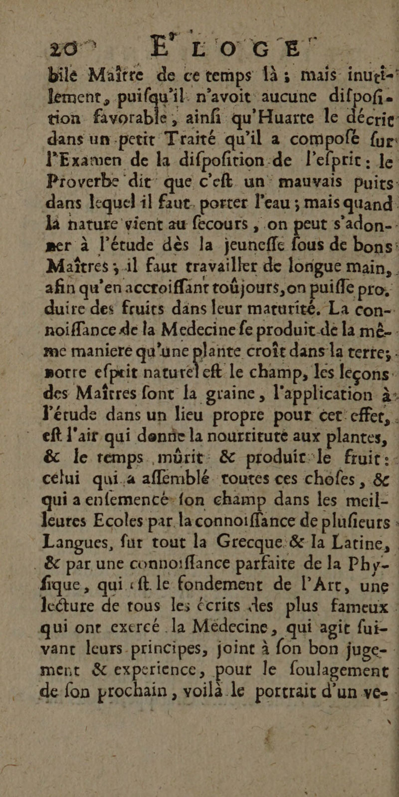 \ 209 ::: É'yÉONG ET bile Maitre de ce temps à; mais inuti-! lement, puifqu’il. n’avoit aucune difpof. tion favorable, ainfi qu'Huarte le décrie: dans un.petit Traité qu’il a compofe {ur l’Examven de la difpofition-de l'efprit : le: Proverbe dit’ que c'eft un mauvais Puits: dans lequel il faut. porter l’eau ; mais quand là nature vient au fecours , .on peut s’adon-: mer à l'étude dès la jeuncffc fous de bons: Maîtres ; il faut travailler de longue main, afin qu’en accroiffant toûjours, on puiffe pro. duire des fruits dans leur maturité, La con-. noiflance de la Medecine fe produit-de la mê.… mc manicré qu'une pie croît dans la terre; : sorre efprit natureleft le champ, les leçons: des Maîtres font [a graine, l'application à: l'étude dans un lieu propre pour cer: cffer, . cf l'air qui dennie la nourrituté aux plantes, &amp; le remps mürit: &amp; produic:le fruit :- célui qui.a aflemblé routes ces chofes, &amp; qui a enfementé» fon champ dans les mcil- leures Ecoles par laconnoiffance de plufieurs : Langues, fur tout la Grecque.&amp; la Latine, lcéture de tous les écrits les plus fameux vant leurs principes, joint à fon bon juge- ment &amp; experience, pour le foulagement : de fon prochain, voilà le portrait d’un ve- : ve nl y S ] <