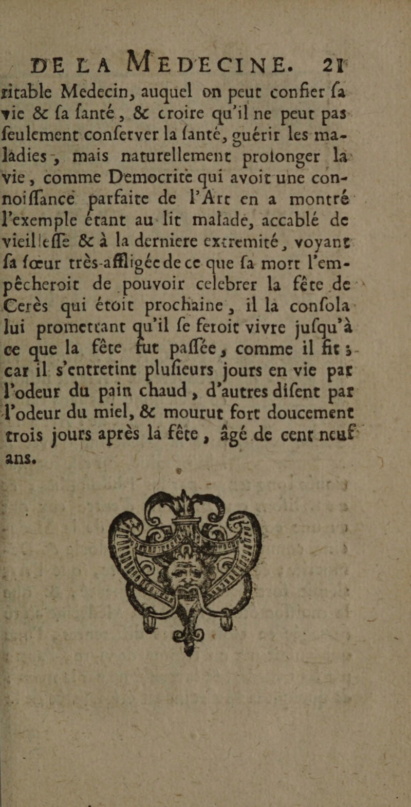 ritable Medecin, auquel on peut confier fa vice &amp; fa fanté, &amp; croire qu'il ne peut pas feulement conferver la fanté, ouérir les ma- Jâdies-, mais naturellement prolonger la vie, comme Democrite qui avoit une con- noiffance parfaite de l'Art en a montré . l'exemple étant au lit malade, accablé de vieilleffe &amp; à la derniere extremité, voyant fa fœur très-affligée de ce que fa mort l’em- pêcheroit de pouvoir celebrer la fête de Cerès qui étoit prochaine, il là confola: Jui prometrant qu'il {e feroit vivre jufqu’à ce que la fête fut paffée ; comme il fit 3- car il s’'entretint plufieurs jours en vie pat J'odeur du pain chaud , d’autres difent par l'odeur du miel, &amp; mourut fort doucement trois jours après là fête, âgé de cent neuf