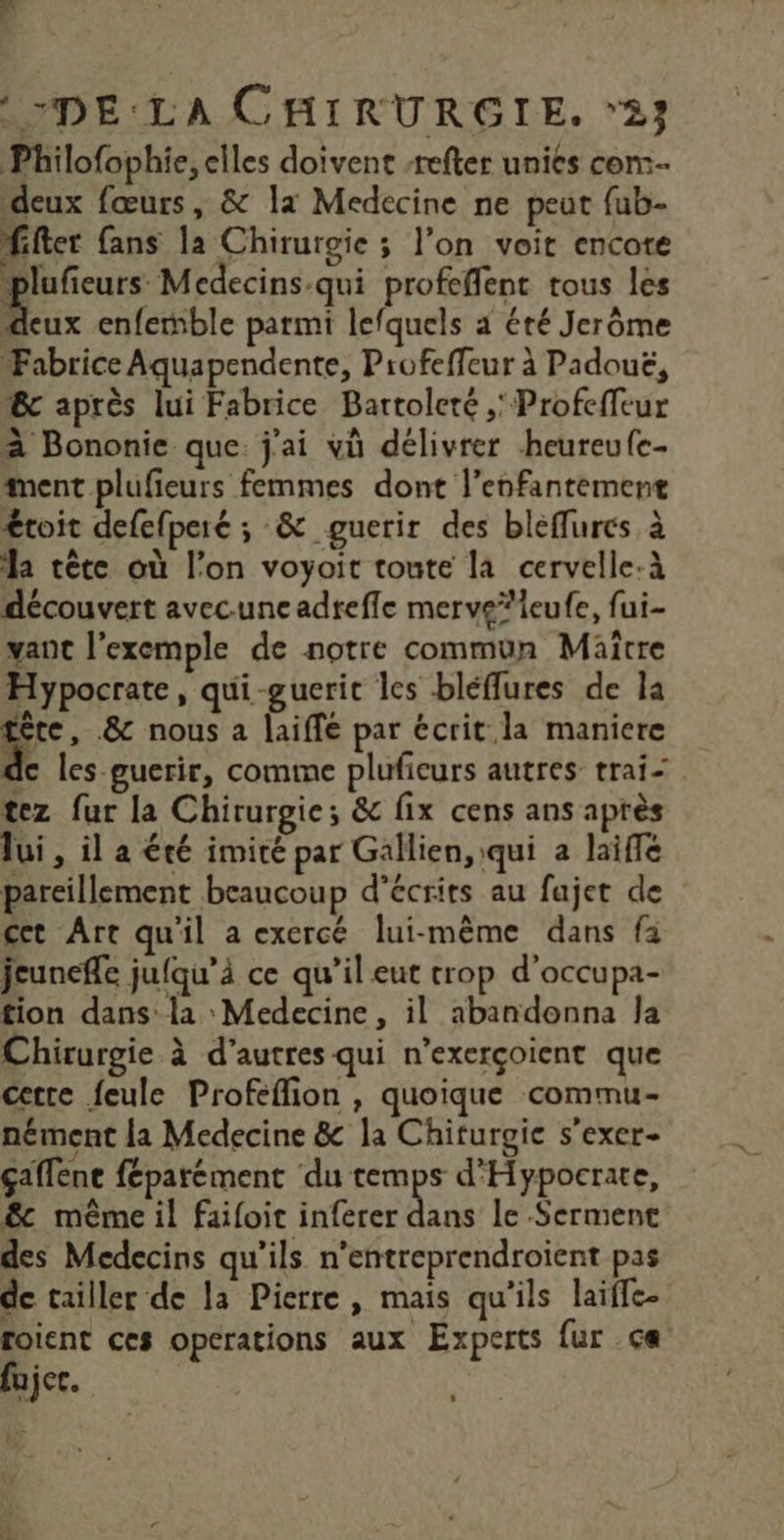 Philofophie, elles doivent -refter unies con. deux fœurs , &amp; la Medecine ne peut fub- fifter fans la Chirurgie ; l’on voit encote Pplufieurs Medecins-qui profeffent tous les Roux enfeble parmi lefquels 4 été Jerôme Fabrice Aquapendente, Profeffeur à Padoué, 6c après lui Fabrice Bartoleré ,' Profeffeur à Bononie que. j'ai vù délivrer heureufe- ment plufeurs femmes dont l’enfantement €roit defefperé ; &amp; guerir des bleflures à la tête où l’on voyait toute la cervelle-à découvert avecune adreffe merve*leufe, fui- vant l’exemple de notre commun Maitre Hypocrate, qui-guerit les bléffures de la ‘à &amp; nous a laiffé par écrit la maniere de les-guerir, comme plufieurs autres trai- tez fur la Chirurgie; &amp; fix cens ans après lui , il a été imité par Gallien, qui a laifle pareillement beaucoup d’écrits au fajet de cet Art qu'il a exercé lui-même dans fa jeunefle jufqu’à ce qu’il eut trop d'occupa- tion dans: la Medecine, il abandonna Ja Chirurgie à d’autres qui n’exerçoient que cette feule Profeffion , quoique commu- nément la Medecine &amp; la Chiturgic s’exer- çaffene féparément du UE d'Hypocrate, &amp; même il failoit inferer dans le Serment des Medecins qu'ils n’entreprendroient pas de tailler de la Pierre, mais qu'ils laifle- foient ces operations aux Experts {ur ça fujec. l