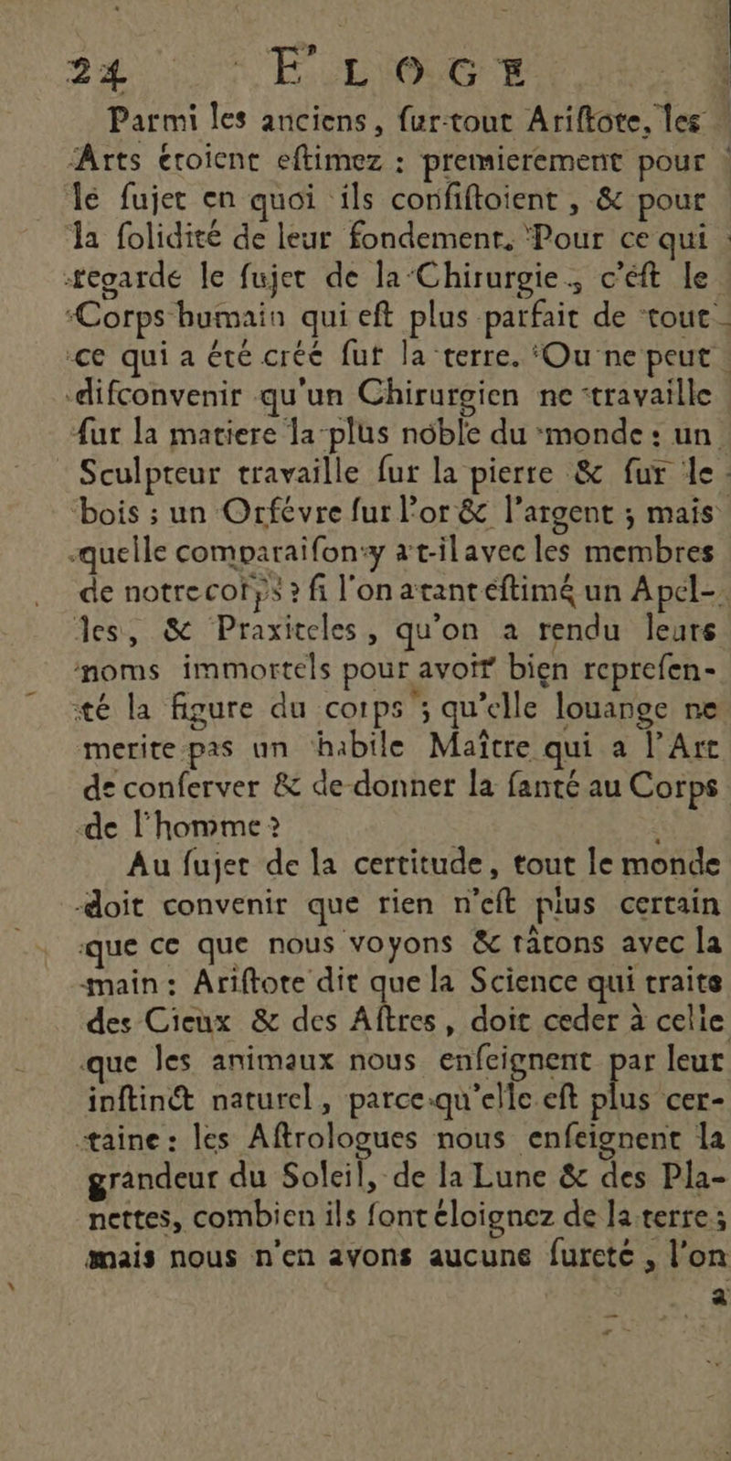 Parmi les anciens, fur-tout Ariftote, les lé fujer en quoi ils corfiftoient , &amp; pour Ja folidité de leur fondement. Pour ce qui egarde le fujet de la‘Chirurgie., c'éft le “Corps humain qui eft plus parfait de ‘tout. difconvenir qu'un Chirurgien ne travaille {ur la matiere la-plus noble du monde : un. quelle comparaïfon:y at-ilavec les membres des, &amp; Praxiteles, qu'on à rendu leurs moms immortels pour avoif bien reprefen- té la figure du corps ; qu’elle louange ne - . # L2 ?, meritepas un habile Maître qui a l'Art de l'homme ? É Au fujet de la certitude, tout le monde doit convenir que rien n’eft plus certain que ce que nous voyons &amp; tatons avec la main: Ariftote dit que la Science qui traite des Cieux &amp; des Aftres, doit ceder à celle que les animaux nous enfcignent si leut inftinét naturel, parce.qu'elle eft plus cer- taine: les Aftrologues nous enfeignent la grandeur du Soleil, de la Lune &amp; des Pla- nettes, combien ils font éloignez de la terre; mais nous n'en avons aucune furcte , l'on ï r —