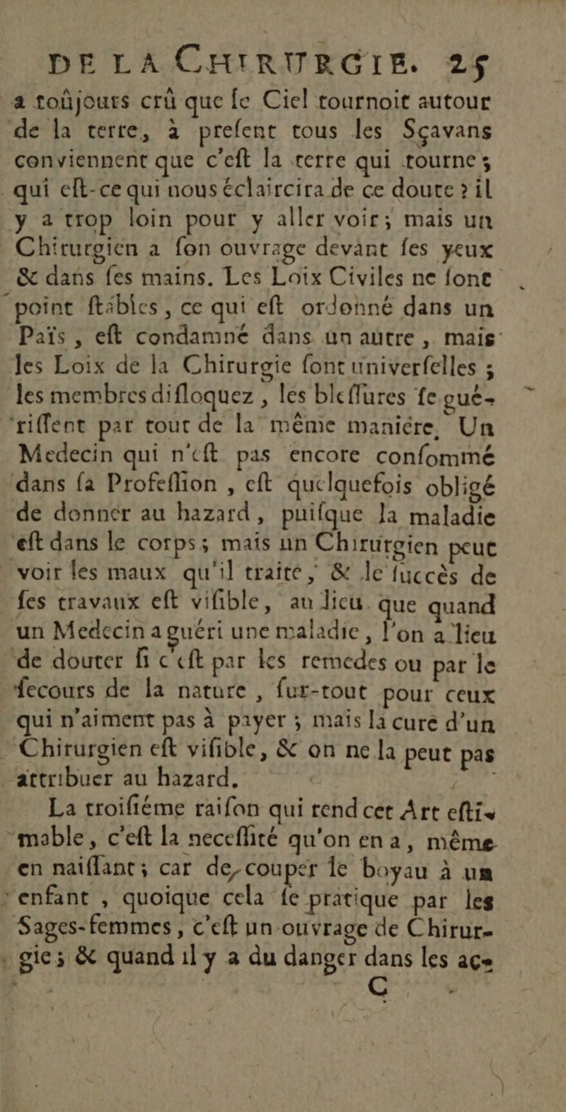 a toûjours cru que fe Ciel tournoit autour de la terre, à prefent tous les Sçavans conviennent que c’eft la terre qui tourne; qui eft-ce qui nous éclaircira de ce doute? il y 2 trop loin pour y aller voir; mais un Chirurgien à fon ouvrage devant fes yeux &amp; dans fes mains. Les Loix Civiles ne font “point ftébles, ce qui eft ordonné dans un Païs , eft condamné dans ün autre, mais: Jes Loix de la Chirurgie font univerfelles ; les membres difloquez , les bleffures fe gue ‘riffent par tout de la même manière, Un Medecin qui n'eft pas encore confommé dans fa Profeflion , eft quelquefois obligé de donnér au hazard, puifque Ja maladie eft dans le corps; mais un Chiruroien peue voir les maux qu'il traite, &amp; lc fuccès de fes travaux eft vifible, au licu. que quand un Medccin aguéri une maladie, l’on a lieu de douter fi c ef par Kes rermedes ou par le fecours de la nature , fur-tout pour ceux qui n'aiment pas à payer ; mais la cure d’un Chirurgién eft vifible, &amp; on ne la peut pas attribuer au hazard. y La troifiéme raifon qui rend cet Art eftis “mable, c'eft la neceflité qu'on en a, même en naiflant; car de, couper le boyau à un enfant , quoique cela fe pratique par les Sages-femmes, c'eft un ouvrage de Chirur- , gie; &amp; quand il y à du danger dans les açe n L $ | @ c