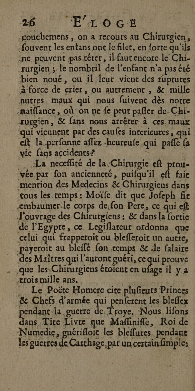 -couchemens , on a recours au Chirutgien, -fouvent les entans ont le filet, en forte qu'ils ne peuvent pas.téter, il faut encore le Chi- surgien ; le nombril de l'enfant n’a pas été bien noué, ou illeur vient des ruptures à force de crier, ou autrement , &amp; mille autres, maux qui nous fuivent dès notre aiflance, où on ne fe peut pafler de. Chi- surgien, &amp; fans nous arrêter-à ces. maux ‘qui viennent par des caufes interieures, qui cft la.perfonne aflez “heureufe qui pafle {a vie fans accidents? ANS .. La neceflité de la Chirurgie eft prou- YÉe.par fon ancienneté, puifqu'il eft faie mention des Medecins &amp; Chirurgiens dans <ous les.temps: Moïfe dit que Jofeph fic <embaumer.le corps de;fon Pere, ce qui eft J'ouvrage des Chirurgiens : &amp; dans la fortie de l'Egypte, ce Legiflateur ordonna que celui qui frapperoit ou biefferoit un autre, paycroit au bleffé fon temps &amp; le falaire des Maîtres qui l’auront guéri, ce qui prouve .que les: Chirurgiens étoient en “As il ya trois mille ans, MAR EE pie . Le Poëte Homere cite plufeurs Princes &amp; Chefs d'armée qui penferent les bleffez pendant la guerre F Troye. ‘Nous lifons dans Tite Livre que Mafinifle, Roi de Numedie, guérifloit les bleffurespendane es puerres de Carthage, par un certainfimple: