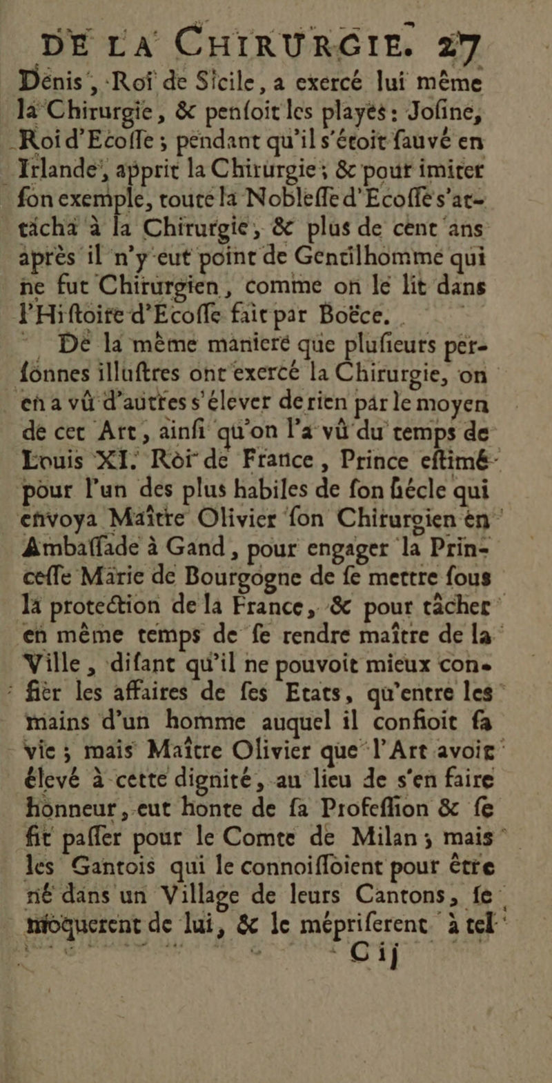 Dénis, -Rof de Sicile, a exercé lui même 13 Chirurgie, &amp; penloit les playés: Jofine, -Roid’Ecoffe ; pendant qu'il s’étoit fauvé en . Irlande’, apprit la Chirurgie; &amp; pour imiter fon exemple, route la Nobleffe d'Ecolfé s’at ticha à la Chirurgie, &amp; plus de cent ans après il n’y-eut point de Gentilhomme qui ne fut Chirurgien, comme on le lit dans PHiftoire d'Ecoffe fair par Boëce.. *. DE li même manieré que plufieurs per- fonnes illuftres ont exercé la Chirurgie, on eñ a vû d’autfes s'élever derien par le moyen dé cec Art, ainfi qu'on l’a vû du cemps de Evuis XI. Rôf de France, Prince eftim&amp;- pour l’un des plus habiles de fon hécle qui envoya Maître Olivier fon Chiruroien èn Ambaffade à Gand, pour engager la Prin- ceffe Marie de Bourgogne de fe mettre fous la protection de la France, &amp; pour tâcher en même temps de fe rendre maître de la Ville, difant qu’il ne pouvoit mieux con. fièr les affaires de fes Etats, qu'entre les” mains d’un homme auquel il confoit fa vie; mais Maïtre Olivier que l'Art avoir élevé à cette dignité, au lieu de s'en faire Honneur , eut honte de fa Profeflion &amp; fe fit pafler pour le Comte de Milan; mais” les Gantois qui le connoifloient pour étre né dans un Village de leurs Cantons, fe moaucrent de lui, &amp; le Hinine a tel