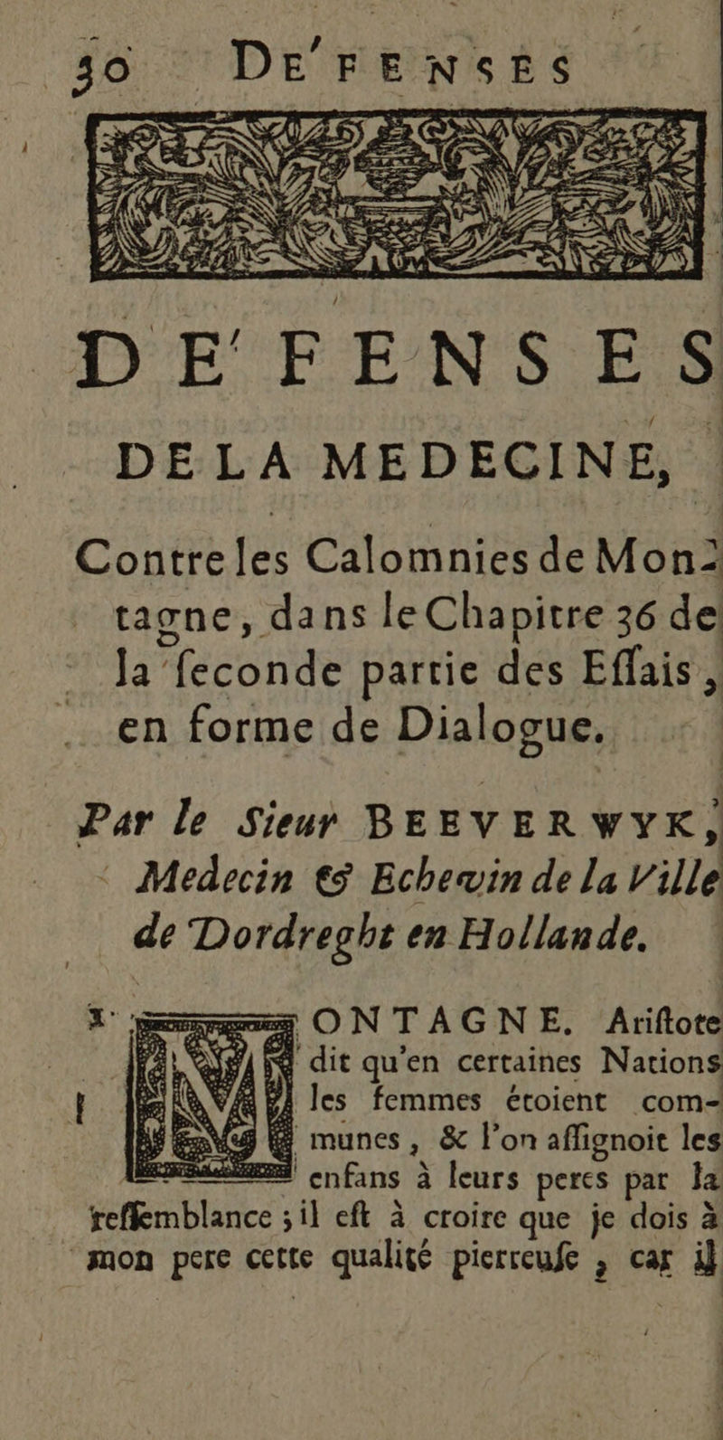 Contre les Calomnies de Mon tagne, dans le Chapitre 36 de Ja’ Maconde partie des Effais, en forme de Dialogue. Par le Sieur BEEVER VYK, Medecin € Echewin de la Ville de a Dore en Hollande. = ONTAGNE. Ariftote A NA HE dit qu'en certaines Nations La VA PA les femmes étoient com- É «4 É munes &amp; on affignoit les En enfans à à leurs peres par Ja bare sil eft à croire que je dois à “mon pere cette se qualité pisrreufe , caf si