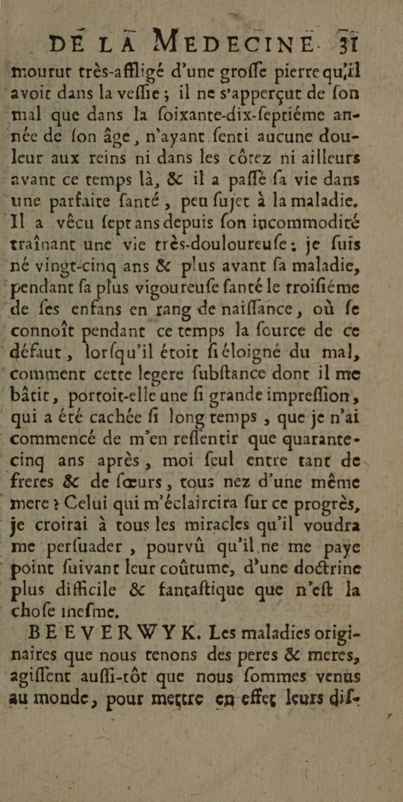 ; DE LA MEDECINE. 5 mourut très-affligé d’une groffe pierre qu;il ‘avoic dans la vefie; il ne s'apperçut de fon mal que dans la foixante-dix-fepriéme an- née de fon âge, n'ayant fenti aucune dou- leur aux reins ni dans les côtez ni ailleurs avant ce temps là, &amp; il a pañlé fa vie dans une parfaite fanté, peu fujet à la maladie. Il a vècu feprans depuis fon incommodité traînant une vie très-douloureufe: je fuis né vingt-cinq ans &amp; plus avant fa maladie, pendant fa plus vigoureufe fanté le troifiéme “de fes enfans en rang de naïflance, où fe :connoît pendant ce temps la fource de ce “défaut, lorfqu’il étoit fiéloigné du mal, comment cette legere fubftance dont il me bâtic, portoit-elle ane fi grande impreffion, qui a été cachée fi long temps , que je n’ai . commencé de m'en reflentir que quarante- cinq ans après, moi feul entre tant de freres &amp; de fœurs, tous nez d’une même mere ? Celui qui m’éclaircira fur ce progrès, je croirai à tous les miracles qu’il voudra me perfuader , pourvü qu'ilne me paye point fuivant leur coûtume, d’une doctrine plus difficile &amp; fantaftique que n’eft la chofe inefme, | | BEEVERWYK. Les maladies origi- naïrcs que nous tenons des peres &amp; meres, agiffent aufli-tôt que nous fommes venus au monde, pour mettre en effec leurs dif-