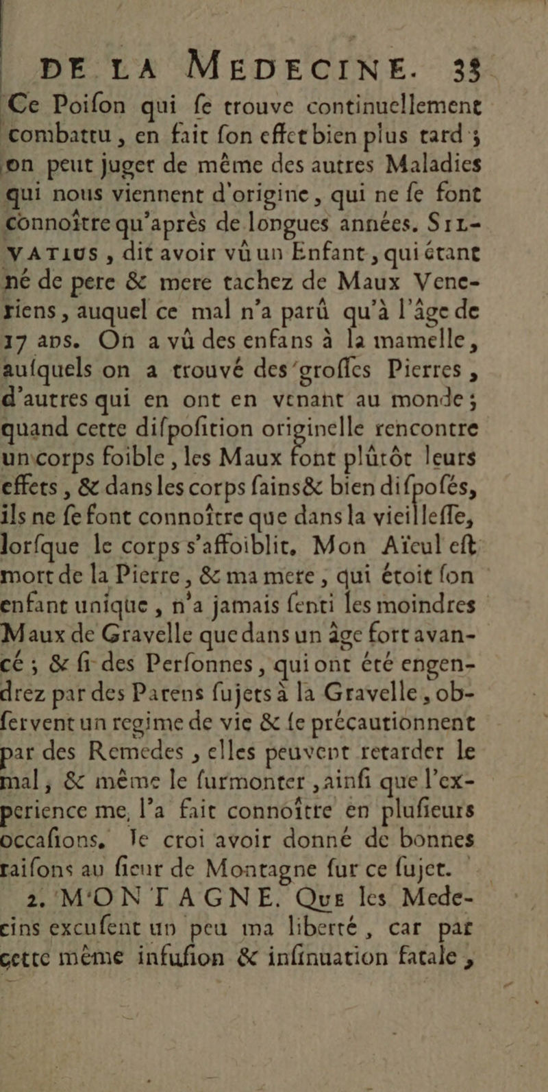 Ce Poifon qui fe trouve continuellement combattu , en fait fon effct bien plus tard ; on peut juger de même des autres Maladies qui nous viennent d'origine, qui ne fe font connoïtre qu'après de longues années. S11- VATAUS , dit avoir vü un Enfant, quiétant né de pere &amp; mere tachez de Maux Vene- riens , auquel ce mal n’a parû qu’à l'âge de 17 aps. On a vû des enfans à la mamelle, aufquels on a trouvé des’grofies Pierres , d’autres qui en ont en venant au monde; quand cette difpofition RE rencontre uncorps foible , les Maux font plütôt leurs effets , &amp; dans les corps fains&amp; bien difpofés, ils ne fe font connoître que dans la vieillefe, lorfque le corps s’affoiblit, Mon Aïeul eft mort de la Pierre, &amp; ma mete, qui étoit fon enfant unique , n’a jamais {enti Les moindres Maux de Gravelle que dans un âge fort avan- cé ; &amp; fi des Perfonnes , qui ont été engen- drez par des Parens fujets à la Gravelle , ob- fervent un regime de vie &amp; {e précautionnent par des Remedes , elles peuvent retarder le mal; &amp; même le furmonter ,ainfi que l’ex- perience me, l’a fait connoître en plufieurs occafions. Île croi avoir donné de bonnes raifons au fienr de Montagne fur ce fujct. 2. MONTAGNE. Que les Mede- cins excufent un peu ma liberté, car pat cette mème infufñon &amp; infinuation fatale ,