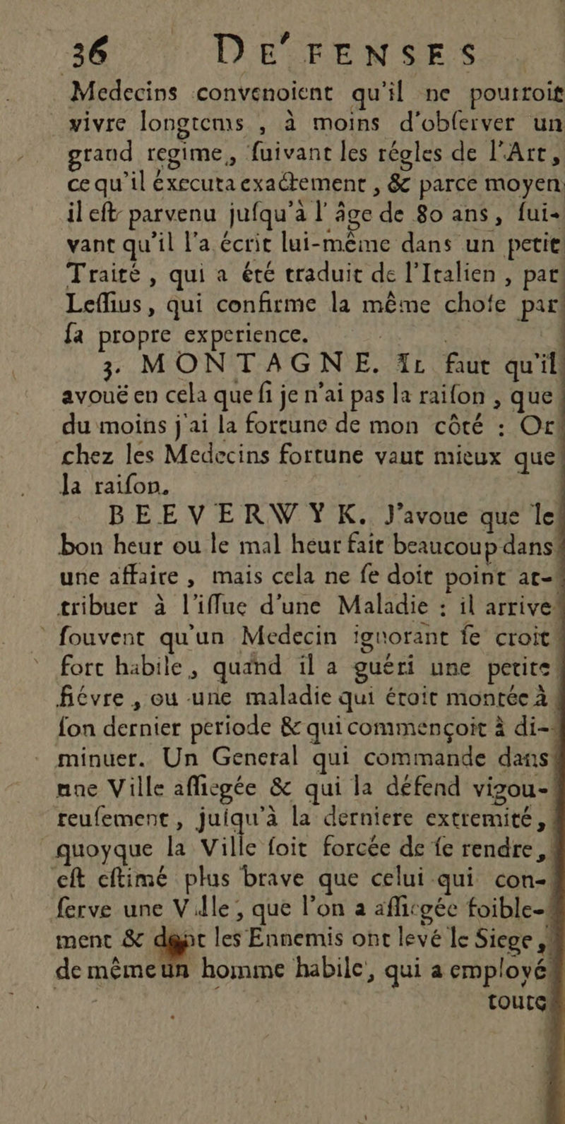 Medecins convenoient qu'il ne pouttoit vivre longtems , à moins d'obferver un grand regime, fuivant les régles de l'Art, ce qu’il éxecuta exactement , &amp; parce moyen il eft- parvenu jufqu'a l'âge de 80 ans, fui+ vant qu’il l'a écrit lui-même dans un petit! Traité , qui a été traduit de l'Italien , par! Leflius, qui confirme la même chofe par! fa propre experience. | | 3 MONTAGNE. IL faut qu'il: avouë en cela que fi je n'ai pas la raifon , que du moins j'ai la fortune de mon côté : Or! chez les Medecins fortune vaut mieux que Ja raifon. | BEEVERVWYK. J'avoue que le bon heur ou le mal heur fair beaucoup dans! une affaire, mais cela ne fe doit point at- tribuer à l’iffue d’une Maladie : il arrivet * fouvent qu'un Medecin ignorant fe croit fort habile, quand il a guéri une petite | févre , ou une maladie qui éroit montée à. fon dernier periode &amp; qui commencçoit à di- minuer. Un General qui commande dans! nne Ville afficgée &amp; qui la défend vizou- reufement, juiqu’à la derniere extremité,! quoyque la Vile {oit forcée de fe rendre, cft cftimé plus brave que celui qui con- ferve une Ville, que l’on a aficgéc foible-. ment &amp; d@pt les Ennemis ont levé le Siege ,# de mêmeun homme habile, qui a employé! Fi LE toutc!