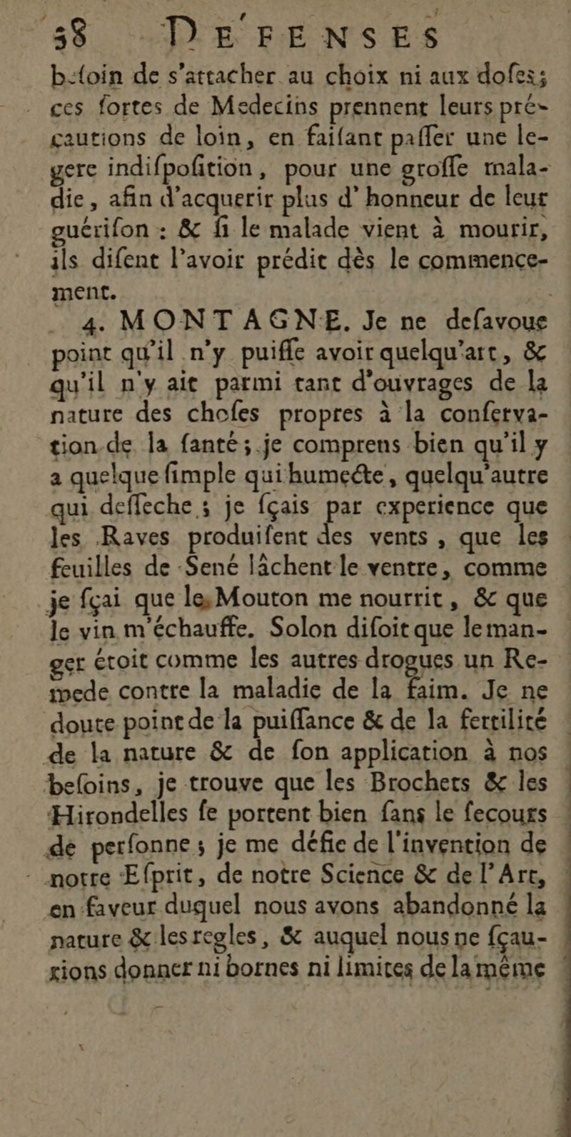 | ‘ } b:{oin de s'attacher au choix ni aux dofes; ces fortes de Medecins prennent leurs pré- gautions de loin, en faifant pafler une le- gere indifpofition, pour une groffe mala- die, afin d'acquerir plus d’ honneur de leur guérifon : &amp; fi le malade vient à mourir, ils difent l'avoir prédit dès le commence- ment. | 4. MONTAGNE. Je ne defavoue point qu'il n'y puifle avoir quelqu'art, &amp; qu'il n'y ait parmi tant d'ouvrages de la nature des chofes propres à la conferva- tion de la fanté;.je comprens bien qu'il y a quelque fimple quihumeéte, quelqu'autre qui deffeche ; je fçais par experience que les Raves produifent des vents , que les . feuilles de -$Sené lâchent le ventre, comme je fçai que le, Mouton me nourrit, &amp;c que le vin m'échauffe. Solon difoit que leman- er étoit comme les autres drogues un Re- mede contre la maladie de la faim. Je ne doute point de la puiffance &amp; de Ja fertilité : de la nature &amp; de fon application à nos beloins, je trouve que les Brochers &amp; les ! Hirondelles fe portent bien fans le fecours ! dé perfonne ; je me défie de l'invention de ! - notre Efprit, de notre Science &amp; de l'Art, « en faveur duquel nous avons abandonné la nature &amp; lesregles, &amp; auquel nous ne fçau- rions donner ni bornes ni limites delamême «