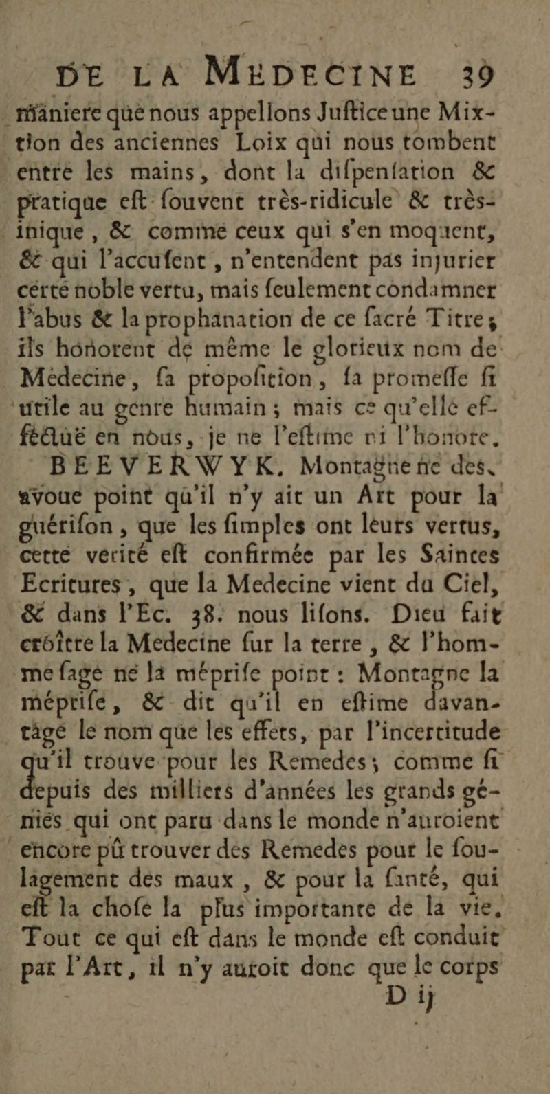- DE LA MEDECINE 39 maniere que nous appellons Jufticeune Mix- tion des anciennes Loix qui nous tombent entre les mains, dont la difpenfation &amp; pratique eft fouvent très-ridicule &amp; très- inique , &amp; comme ceux qui s'en moqaent, &amp; qui l’accufent , n’entendent pas injurier certe noble vertu, mais feulement condamner l'abus &amp; la prophanation de ce facre Titre; ils hônorent dé même le glorieux nom de Médecine, fa propolition, fa promefle fi utile au genre humain; mais ce qu'elle ef. féQuë en nous, -je ne l’eftime ri l'honote, BEEVERWYK. Montaëte ne des, avoue point qu'il n’y ait un Art pour la guérifon , que les fimples ont leurs vertus, cette vericé eft confirmée par les Sainces Ecritures, que la Medecine vient du Ciel, &amp; dans P'Ec. 38. nous lifons. Dieu fait créîtré la Médecine fur la terre , &amp; lhom- mefagé né là méprife point : HR de la méprife, &amp; dit qu'il en eftime davan- tägé le nom que les effets, par l'incertitude Es trouve pour les Remédes; comme fi epuis des milliers d'années les grands ge- miés qui ont paru dans le monde n'auroient encore pü trouver des Remedes pour le fou- lagement des maux , &amp; pour la fanté, qui cft la chofe la plus importante de la vie, Tout ce qui cft dans le monde eft conduit pat l'Art, 1l n'y autoit donc que le corps | D ij