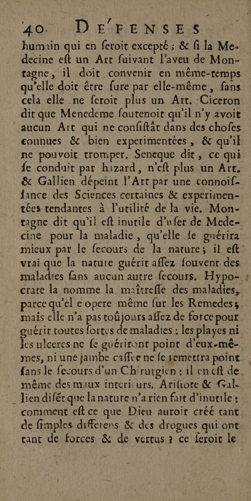 * / | 40) 4 D EAPLE NS ESS humain qui en feroit excepté ; &amp; fi la Me- decine eft un Art fuivant l’aveu de Mon- tagne, il doit convenir en même-temps qu'elle doit être fure par elle-même, fans cela elle ne feroit plus un Art. Ciceron dit que Menedeme foutenoit qu'il n’y avoit aucun Aït qui ne confftät dans des chofes connues &amp; bien experimentées, &amp; qu’il ne pouvoit tromper, Seneque dit, ce qui fe conduit par hazard, n’eft plus un Art. &amp; Gallien dépeint l’Art par une connoif- fance des Sciences certaines &amp; experimen- tées tendantes à l'utilité de la vie, Mon- tagne dit qu’il eft inutile d’ufer de Mede- cine pour la maladie, qu’elle fe gnérira mieux par le fecours de la nature; il eft: vrai que la nature guérit affez fouvent des Re fans aucun autre fecours. Hypo- ; crate la nomme la maîtrefle des maladies, parce qu'el e opere même fur les Remedess mais elle n’a pas toûjours affez de force pour guérir toutes fortes de maladies : les playes ni les ulceres ne fe guériront point d’eux-mê- mes, ni une jainbe caffee ne fe1emettra point, fans le fecours d'un Chiruigien : il en cft de. même des maux intericurs, Arifcote &amp; Gal- . lien difétque la nature n’a rien fait d’inutile : coriment eft ce que Dieu auroit créé tant de fimples differens &amp; des drogues qui ont tant de forces &amp; de vertus ? ce feroit le