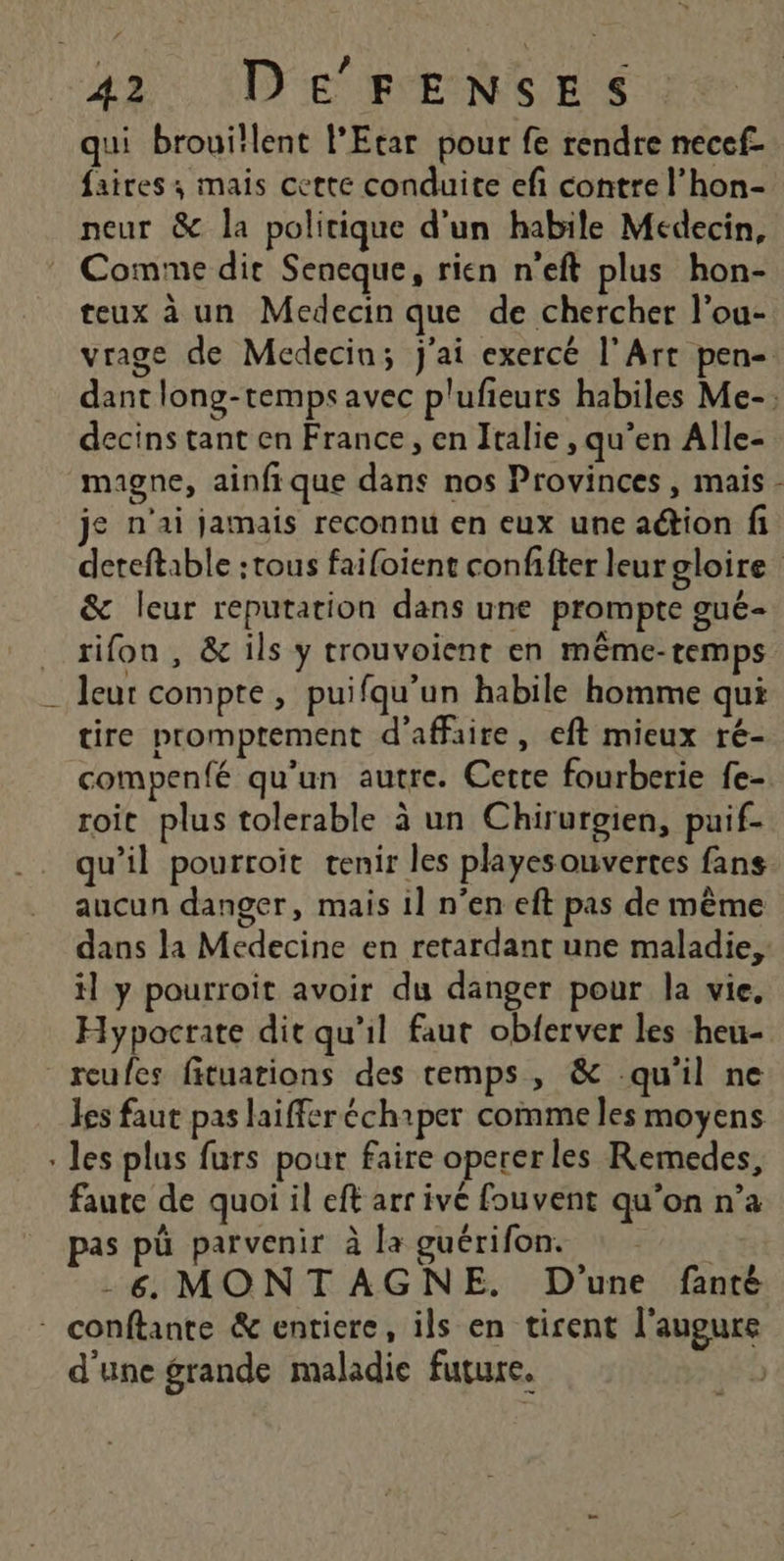 qui brouitlent l’Etar pour fe rendre necef- faires ; mais cette conduite efi contre l’hon- neur &amp; la politique d'un habile Médecin, Comme dir Seneque, rien n'eft plus hon- teux à un Medecin que de chercher l’ou- vrage de Medecin; j'ai exercé l'Art pen- dant long-tempsavec plufieurs habiles Me-; decins tant en France, en Italie , qu’en Alle- magne, ainfique dans nos Provinces, mais - je n'ai jamais reconnu en eux une aétion fi deteftable :tous faifoient confifter leurgloire &amp; leur reputation dans une prompte gué- rifon , &amp; ils y trouvoient en même-temps _ leur compte, puifqu'un habile homme qui tire promptement d'affaire, eft mieux ré- compenfé qu’un autre. Cette fourberie fe- roit plus tolerable à un Chirurgien, puif- qu’il pourroit tenir les playesouvertes fans aucun danger, mais 1l n’en eft pas de même dans la Medecine en retardant une maladie, il y pourroit avoir du danger pour la vie, Hypocrate dit qu’il faut obferver les heu- reufes fituations des remps, &amp; qu’il ne les faut pas laifferéchiper comme les moyens les plus furs pour faire opererles Remedes, faute de quoi il eft arr ivé fouvent qu’on n’a pas pü parvenir à la guérifon. -6 MONTAGNE. D'une fanté * conftante &amp; entiere, ils en tirent l'augure d'une grande maladie future. |