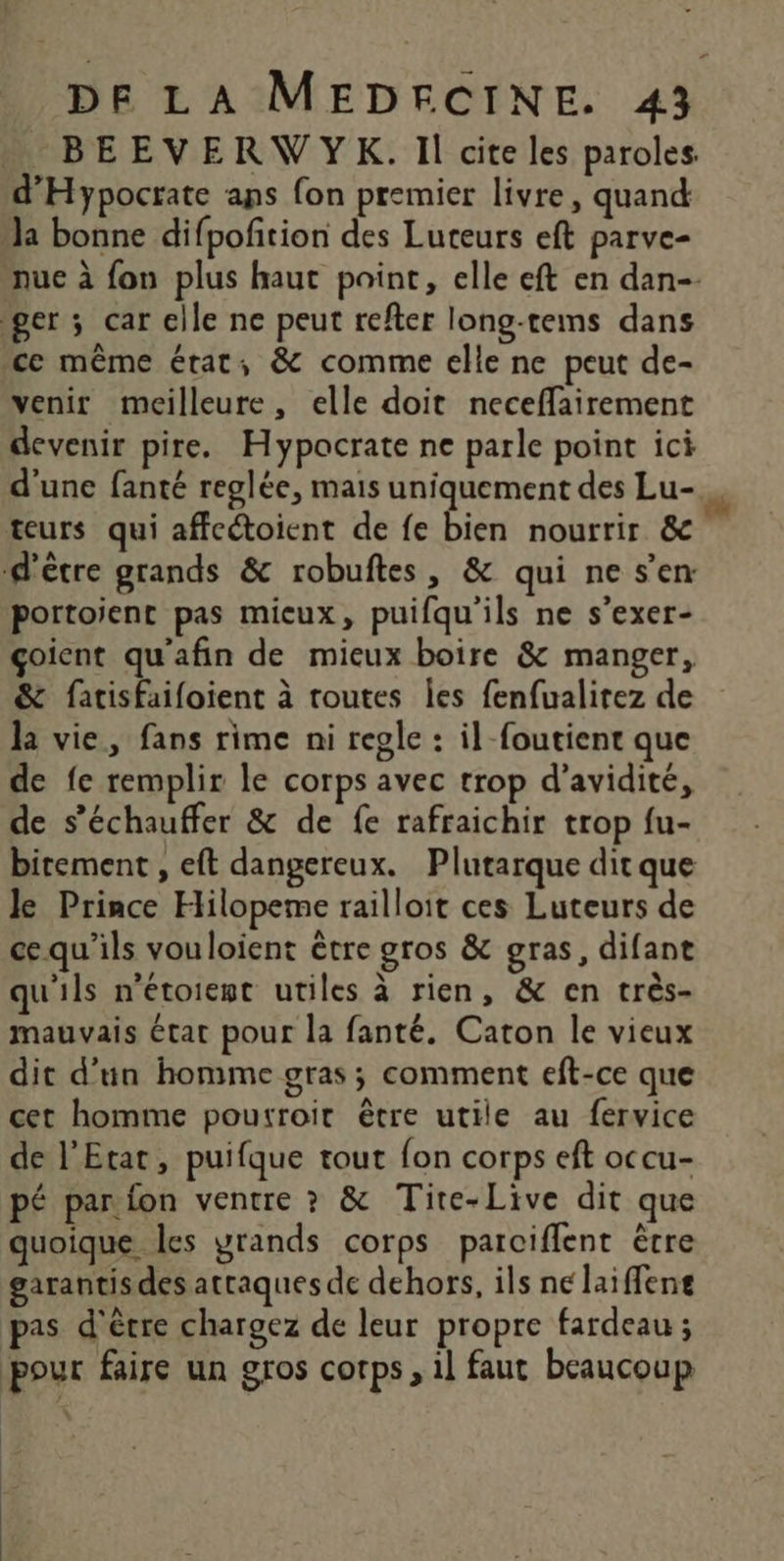 BEEVERWYK. Il cite les paroles. nue à fon plus haut point, elle eft en dan-- venir meilleure, elle doit neceffairement devenir pire. Hypacrate ne parle point ici d'une fanté reglée, mais uniquement des Lu- portoient pas micux, puifqu'ils ne s’exer- çoient qu'afin de mieux boire &amp; manger, &amp; fatisfaifoient à routes les fenfualirez de la vie, fans rime ni reple : il foutient que de fe remplir le corps avec trop d’avidité, de s’échauffer &amp; de fe rafraichir trop fu- bitement , eft dangereux. Plutarque dit que Je Prince Hilopeme railloit ces Luteurs de cequ'ils vouloient être gros &amp; gras, difant qu'ils n’étoiemt utiles à rien, &amp; en très- mauvais état pour la fanté. Caton le vieux dit d’un homme gras; comment eft-ce que cet homme poutroir être utile au fervice de l'Etat, puifque tout fon corps eft occu- pé par fon ventre ? &amp; Tite-Live dit que quoique Les yrands corps parciflent être garantis des attaques de dehors, ils né laiffene pas d'être chargez de leur propre fardeau ; pour faire un gros corps, 1] faut beaucoup