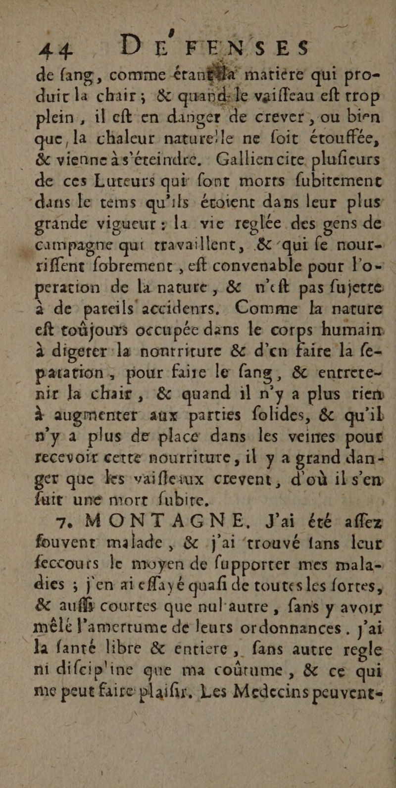 Lé , p a. à 44 DE FENSES de fang, comme éranfäfa matiére qui pro- duic la chair; &amp; quandsle vaifleau eft crop plein, il ft en danger de crever , ou birn que, la chaleur nature!le ne foit étouffée, _ &amp; vienne às’éreindre. Galliencite. plufieurs de ces Luteurs qui font morts fubitemenc ‘dans le téms qu'ils évoient dans leur plus grande vigueur : la vie reglée des gens de .…. campagne qui travaillent, &amp; qui fe nour- _ siffent fobrement , eft convenable pour Fo- peration de la nature, &amp; w'eft pas fujetre à de pareils accidenrs. Comme la nature cft toûjours occupéc dans le corps humair à digerer:la nontriture &amp; d’en faire la fe- patation, pour faire le fang, &amp; entrete- nir la chair, &amp; quand il n’y a plus riew à augmenter aux parties folides, &amp; qu'il n'y a plus de place dans les veines pour recevoir cette nourriture, il y a grand dan: ger que ks vaifleiwux crevent, d'où ils’em fuit une mort fubite. tt | 7 MONTAGNE, J'ai été aflez fouvent malade, &amp; j'ai trouvé fans leur feccouts le moyen de fupporter mes mala- dies ; j'en ai eflayé quafi de toutes les fortes, &amp; auffy courtes que nul'autre , fans y avoir mêle amertume de leurs ordonnances. j'ai la fanté libre &amp; entiere, fans autre regle ni difcip'ine que ma coûtume , &amp; ce qui me peut faire plaifir, Les Médecins peuvent=