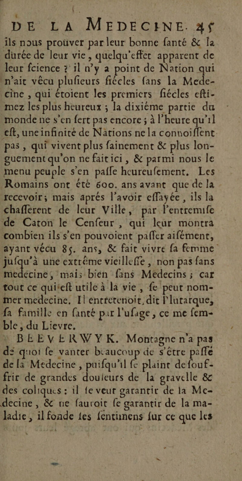 ï Fe DE LA MEDECINE. 24f ils nous prouver par leur bonne fanté &amp; la durée de leur vie, quelqu'effet apparent de leur fcience ?' il n’y a point de Nation qui n'ait vêcu plufieurs fiêcles fans la Mede- cine , qui étoient les premicrs fiécles efti- mez les plus heureux ; la dixiéme partie du monde ne s’en fert pas encore ; à l'heure qu’il cft, uneinfinité de Nations ne la connoiflent pas, qui vivent plus fainement &amp; plus lon- guement qu'on nefaitici, &amp; parmi nous le menu peuple s'en pafle heureufement, Les Romains ont été 600. ans avant que de la recevoir; mais aprés l'avoir effayée , ils la chafferent de leur Ville, par l’entremife de Caton le Cenfeur , qui leur montra combien ils s’en pouvoient pafler aifément, ayant vécu 85. ans, &amp; fait vivre fa femme jufqu’à une extrême vieilleffe , non pas fans arinbc mais bién fans Médecins ; car tout ce quiteft utile à la vie, fe peut nom- mer medecine, Il encretenoit, dit l'lutarque, fa famille en fanté pur l'ufage , ce me fem- ble , du Lievre. , BEEVERWYK. Montagnena pas dé quoi fe vanter beaucoup de s'être paffe de la Médecine , puifqu'il fc plaint defouf- fric de grandes douleurs de la gravelle &amp; des coliques : il fe veur garantit de la Me- decine , &amp; ne fauroit fe garantir de la ma- ladie , il fonde {es {entunens {ur ce que les