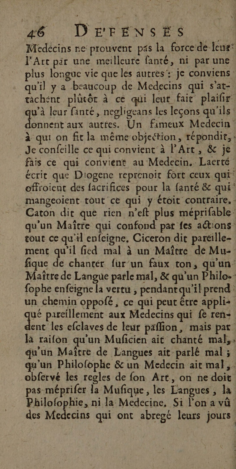 Médecins ne prouvent pas la force de leur* l'Art pir une meilleure fanté, ni par une plus longue vie que les autres: je conviens qu'il y a beaucoup de Medecins qui s'at- tachént plütôt à ce qui leur fait plaifir qu’à leur fanté, negligeans les leçons qu'ils donnent aux autres. Un fimeux Medecin à qui on fit la même objeétion, répondit, : Je confeille ce qui convient à l'Art, &amp; je fais ce qui convient au Medecin.. Laerté écrit que D'ogene reprenoit fort ceux qui offroient des facrifices pour la fanté &amp; qui‘ _ mangeoient tout ce qui y étoit contraire. - Caton dit que rien n’eft plus méprifable- qu’un Maître qui confond pat fes actions tout ce qu'il enfeigne, Ciceron dit paréille- ment qu'il fied mal à un Maître de Mu- fique de chantér fur’un faux ton, qu'un Maître de Langue parle mal, &amp; qu’un Philo. fophe enfeigne la vertu , pendantqu’il prend un chemin oppofé, ce qui peut être appli qu pareillement aux Medecins qui fe ren+ ent les efclaves de leur paflion, mais pat là raifon qu'un Muficien ait chanté mal, : qu'un Maïtre de Langues ait parlé mal ; qu'un Philofophe &amp; un Medecin ait mal, obferve les regles de fon Art, on ne doit pas méprifer la Mufique, les Langues , la Philofophie, ni la Medecine, Si l’on a vü des Médecins qui ont abregé leurs jours