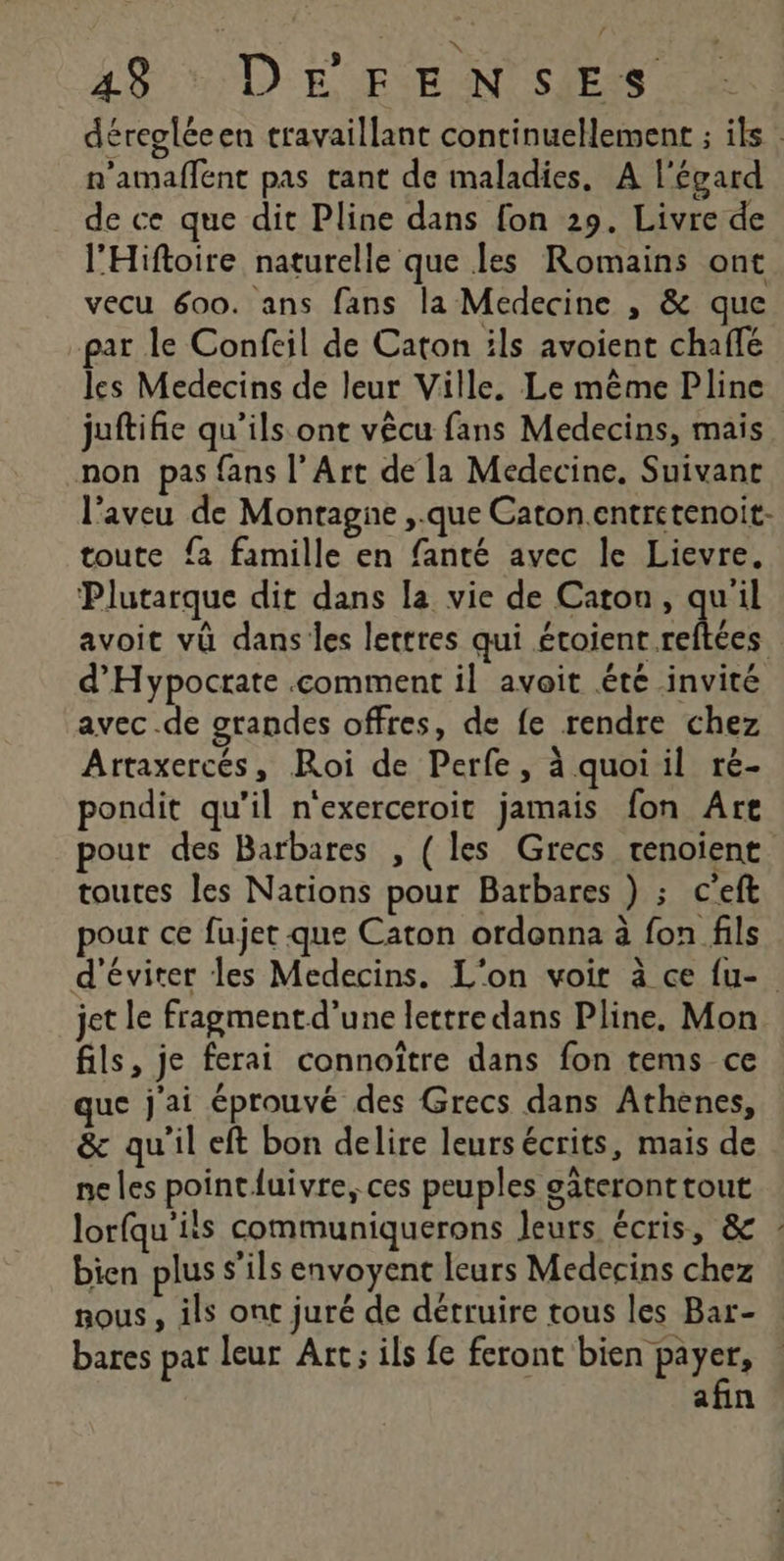 x 43 : DE FENSES déregléeen travaillant continuellement ; ils : n'amaflent pas tant de maladies, A l'égard de ce que dit Pline dans fon 29. Livre de l'Hiftoire naturelle que les Romains ont vecu 600. ans fans la Medecine , &amp; que par le Confeil de Caton ils avoient chaffé les Medecins de leur Ville. Le même Pline juftifie qu’ils ont vêcu fans Medecins, mais non pas fans l’Art de la Medecine. Suivant l'aveu de Montagne ,.que Caton.entretenoit- toute {a famille en fanté avec le Lievre. Plutarque dit dans la vie de Caron, qu'il avoit vû dans les lettres qui étoient reftées d'Hypocrate comment il avoit été invité avec .de grandes offres, de fe rendre chez Artaxercés, Roi de Perfe, à quoi il ré- pondit qu'il n'exerceroit jamais fon Are pour des Barbares , (les Grecs tenoient toutes Jes Nations pour Barbares ) ; c'eft pour ce fujet que Caton ordonna à fon fils d'éviter les Medecins. L'on voir à ce fu- jet le fragment d'une lettre dans Pline, Mon fils, je ferai connoïître dans fon tems ce que j'ai éprouvé des Grecs dans Athenes, &amp; qu'il eft bon delire leurs écrits, mais de ne les point luivre, ces peuples sâteronttout lorfqu'ils communiquerons leurs écris, &amp; : bien plus s'ils envoyent leurs Medecins chez nous , ils ont juré de détruire tous les Bar- bares pat leur Art; ils fe feront bien payer, afin