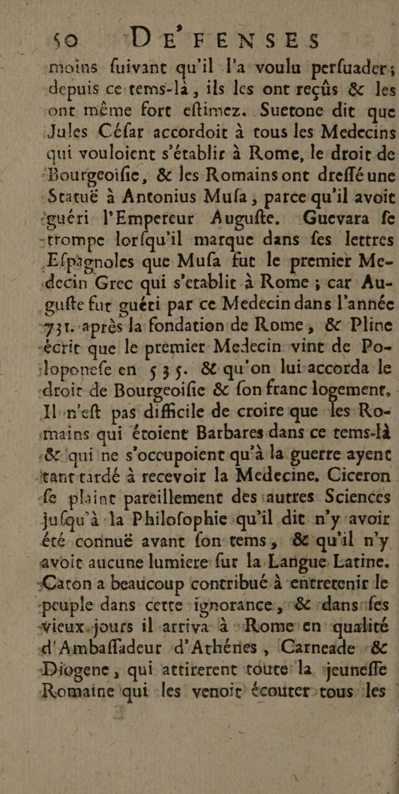 9 so. DEFENSE moins fuivant qu'il l’a voula perfuader; depuis ce-tems-la, ils les ont reçûs &amp; les ont même fort eftimez. Suetone dit que Jules Céfar accordoir à tous les Medecins qui vouloient s'établir à Rome, le droit de ‘Bourgcoifie, &amp; les Romains ont dreffé une -Statuë à Antonius Mufa ; parce qu'il avoit ‘guéri l'Empereur Augufte. Gucvara fe -trompe lorfqu'il marque dans fes lettres Æfpionoles que Mufa fut le premier Me- decin Grec qui s’etablit à Rome ; car Au- gufte fur guéri par ce Medecin dans l’année “731 après la fondation de Rome, &amp; Pline écrit que le premier Medecin vint de Po- loponefe en $35. &amp;:qu'on lui-accorda le droit de Bourgeoifie &amp; fon franc Ent Iln'eft pas difficile de croire que ‘les Ro- mains qui étoient Barbares dans ce tems-là -&amp;'qui ne s’occupoient qu'à la guerre ayent tant tardé à recevoir la Medecine. Ciceron # plaint pareillement des autres Sciences jufqu’à ‘la Philofophie qu’il dit n’y'avoir été connuËë avant fon tems, &amp;qu'il n’y _ avoit aucune lumiere fur la Langue Latine. Carton a beaucoup contribué à entretenir le peuple dans cette ‘ignorance: 18 :dansifes “ieux.jours il arriva à -Rome’en qualité d'Ambafladeur d’Athéres , Carneade -&amp; Diogene ; qui attirerent toute: la. rjeuneffe Romaine qui :les' venoit’ écouter tous les |