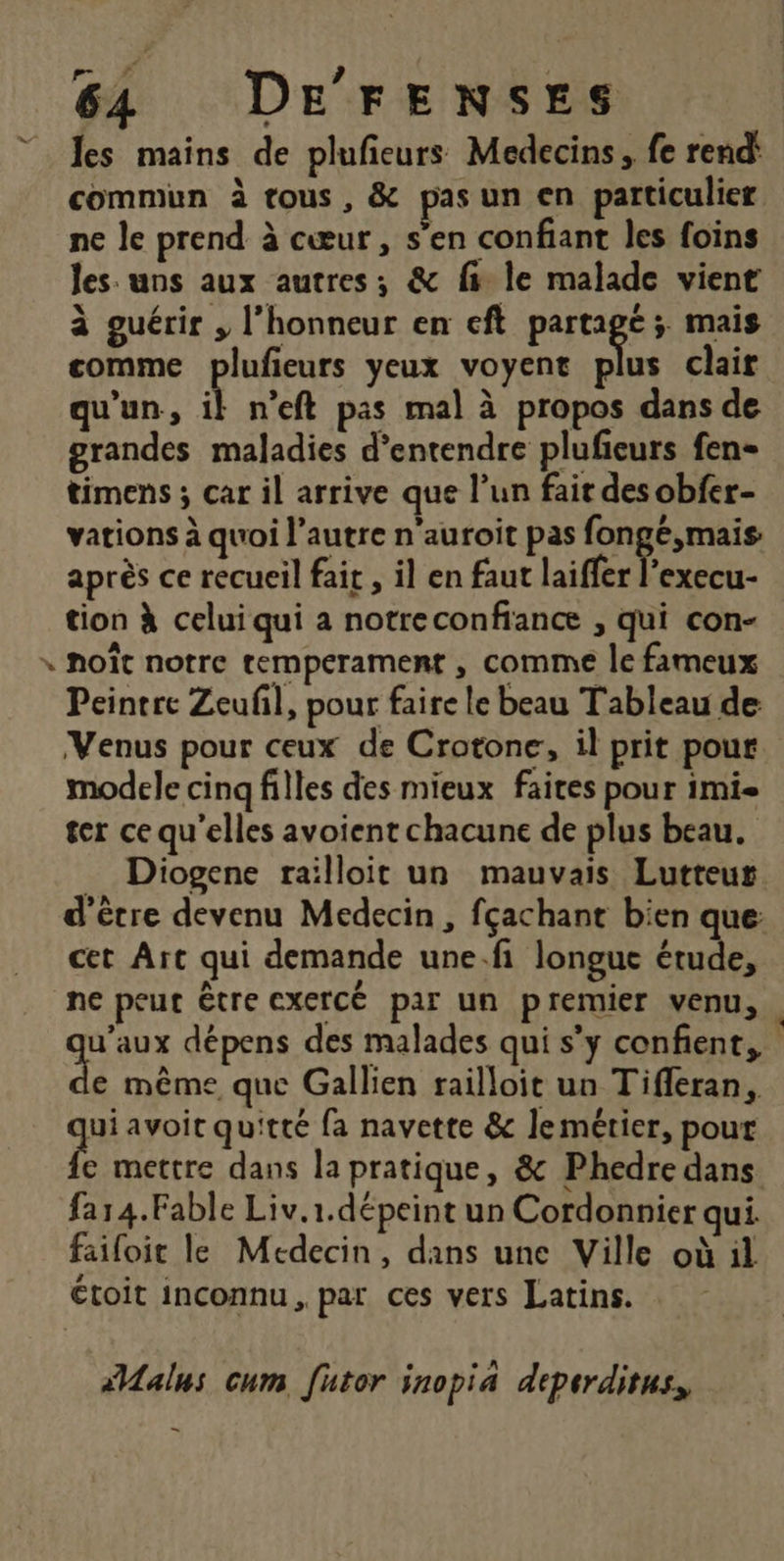 RS | les mains de plufieurs Medecins, fe rend' commun à tous, &amp; pasun en particulier ne le prend à cœur, s’en confiant les foins les: uns aux autres; &amp; fs le malade vient à guérir , l’honneur en eft pre ; mais comme plufieurs yeux voyent plus clair qu'un, n’eft pas mal à propos dans de grandes maladies d'entendre plufeurs fen- timens ; car il arrive que l’un fait des obfer- vations à quoi l’autre n'auroit pas fonge,mais après ce recueil fait , il en faut laiffer es tion à celui qui a notreconfiance , qui con- * noît notre tempérament , comme le fameux Peintre Zeufl, pour faire le beau Tableau de Venus pour ceux de Crotone, il prit pour modele cinq filles des mieux faites pour imi- ter ce qu’elles avoient chacune de plus beau. _ Diogene railloit un mauvais Lutteur d'être devenu Medecin , fçachant bien que cet Art qui demande une.fi longue étude, ne peut être exercé par un premier venu, go dépens des malades qui s’y confient, e même que Gallien railloit un Tifferan, Lg avoit quitté fa navette &amp; lemérier, pour e mettre dans la pratique, &amp; Phedre dans far4.Fable Liv.1.dépeint un Cordonnier qui faifoit le Medecin, dans une Ville où il étoit inconnu, par ces vers Latins. #Malus cum futor inopia deperditus, EN