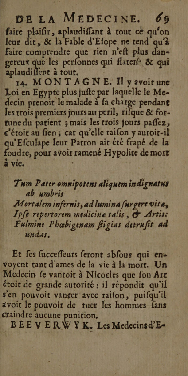 faire plaifir, aplaudiffant à tout cé qu'on leur dit, &amp; la Fable d'Efope ne tend qu'à faire comprendre de rien n'eft plus dan- gcreux ne perfonnes qui flatenf &amp; qui aplaudiffent à tout. | 14 MONTAGNE. Il y avoirune Loi en Egypte plus jufte par laquelle le Me- decin prenoit le malade à fa charge pendant Jes trois premiers jours au peril, rifque &amp; for- tune du patient ; mais les trois jours paffez, c'étoit au fien; car qu’elle raifon y auroit-il u'Efculape leur Patron ait été frapé de la Éd re, pour avoir ramenc Hypolite de mort + a vie. Tum Pater omnipotens aliquemindignatus ab umbris ÂMortalem infernis, ad lumina furgere vite, Tpfe repertorem medicine talis, ® Artis: Fulmine Phœbigenam fligias derrufit 44 undas. Et fes fucceffeurs feront abfous qui en» voyent tant d'ames de la vie à la mort. Un Medecin fe vantoit à Nicocles que fon Art étroit de grande autorité : il répondit qu'il s'en pouvoit vanger avec raifon, puifqu’il avoit le pouvoir de tuer les hommes fans craindre aucune punition, BEEVERWYK. Les Medccinsd'E=