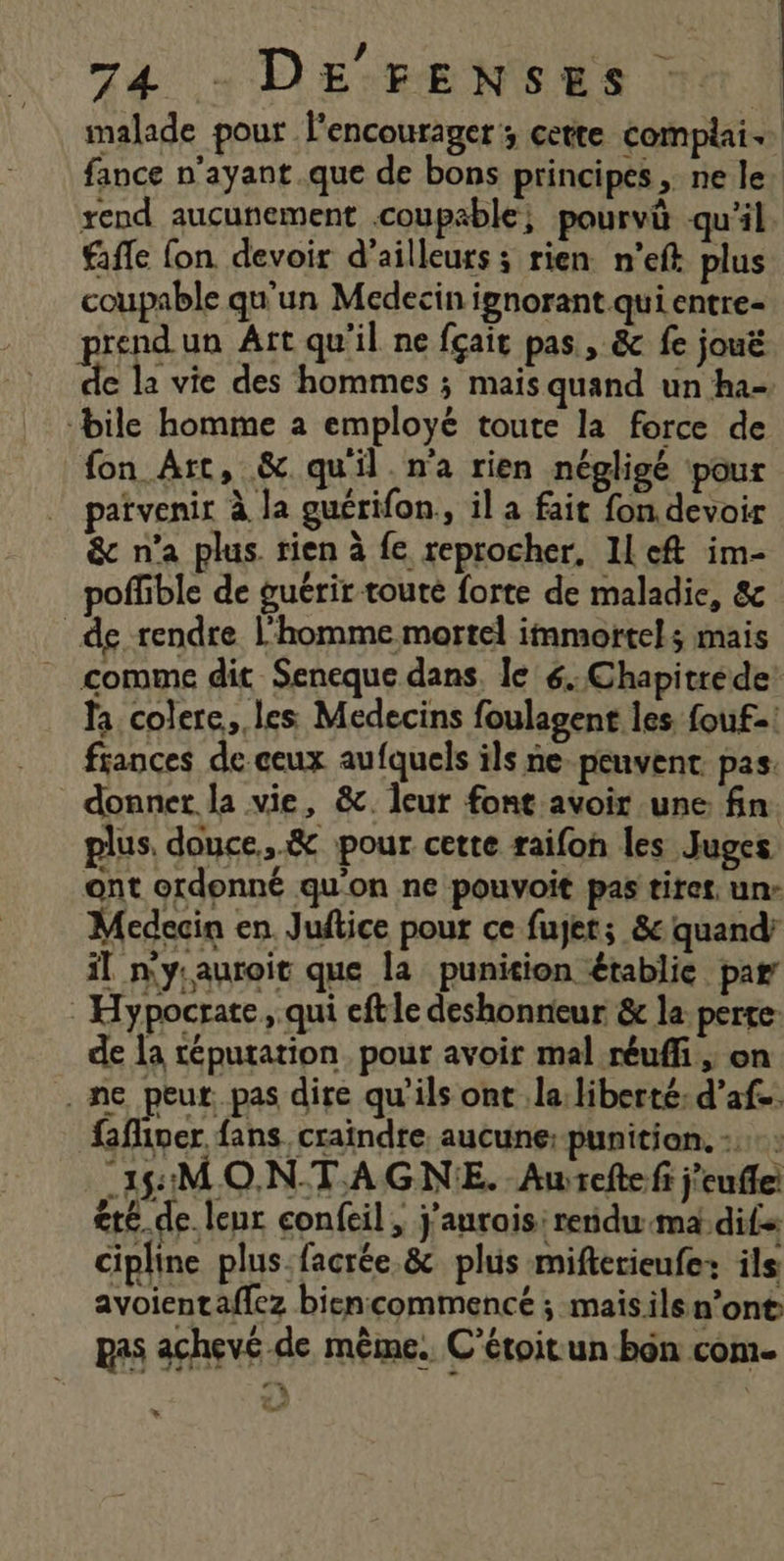 ? : malade pour encourager; cette complai. fance n’ayant.que de bons principes ne le rend aucunement coupable, pourvû qu'il ffle fon devoir d’ailleurs ; rien n’eft plus coupable qu'un Medecin ignorant qui entre- prend un Âtt qu'il ne fçait pas, &amp; fe jouë de la vie des hommes ; mais quand un ha- ‘bile homme a employé toute la force de fon Art, &amp; quil. n'a rien négligé pour patvenir à la guérifon,, il a fait fon devoir &amp; n'a plus. rien à fe reprocher, Il eft im- poffible de guérir toute forte de maladie, 8c de rendre l’homme mortel immortels mais comme dit Seneque dans. le 6..Chapitrede! la colere, les Medecins foulagent les fouf-: frances de ceux aufquels ils ne peuvent. pas. donner la vie, &amp;. leur font avoir une fin. plus. douce.,.&amp; pour cette raifon les Juges ont ordonné qu'on ne pouvoit pas tiret. un- Medecin en. Juftice pour ce fujet; &amp;c quand’ il n'ysauroit que la punition établie par Hypocrate, qui eftle deshonneur &amp; la perte: de la réputation. pour avoir mal réuffi ; on ne peut. pas dire qu’ils ont la: liberté: d’af.. fafiner fans, craindre aucune: punition. -.-: “18: MONTAGNE. Aurefte fi j'eufle <té_ de. leur confcil ; j'aurais: reidu.ma dif cipline plus.facrée.&amp; phis mifterieufe+ ils avoientaflez biencommencé ; maisils n’ont: L ; Ra | 91. . # pas achevé de même. C’étoitun bôn com.