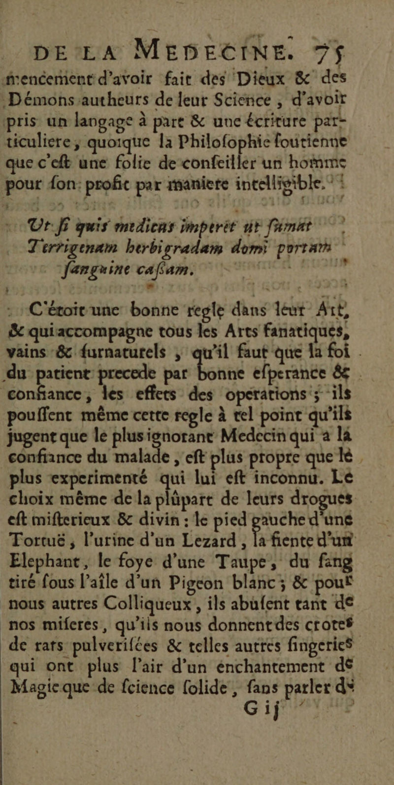 fencement d’avoir fait des Dieux &amp; des Démons autheurs de leur Science , d’avoir pris un langage à part &amp; une écriture par- ticuliere quoique la Philofophie foutienne que c ft une folie de confeiller un hommes pour don: profic par raniete intelligible. : Or. fi quis medicns imperét ur fémat Terrigenam herbigradam domi porta fanguine caffam. TT? C'étoivune bonne regle dans leur Art, &amp; quiaccompagne tous les Arts fanatiques, vains-&amp; furnaturels ; qu'il faut que la foi . du patient precede par sisi efperance &amp; . confiance, les effets des operations’; ils pouffent même cette regle à tel point qu’ils jugent que le plusignorane Medecin qui a là confiance du malade , eft plus propre que le. plus experimenté qui lui eft inconnu. Le choix même de la plüpart de leurs drogues eft mifkerieux &amp; divin : le pied gauche d'une Tortuë , l’urine d'un Lezard , la fiente d’un Elephant, le foye d’une Taupe, du fang tiré fous l’aîle d'un Pigeon blanc; &amp; pouf nous autres Colliqueux , ils abufent tant de nos miferes, qu’ils nous donnent des crotef de rats pulverifées &amp; telles autres fingeries qui ont plus l'air d’un énchantement dé Magie que de fcience folide , fans parler d* G if YLY% )