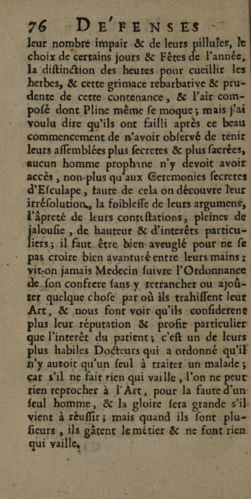 leur nombre impair &amp;c de leurs pillufes, le choix de certains jours &amp; Fêtes de l’année, la diftinétion des heures ponr cueillir les herbes, &amp; cette grimace lite &amp; pru- dente de cette contenance, &amp; l’air com- pofé dont Pline mème fe moque; mais j'ai . voulu dire qu’ils ont failli après ce beau commencement de n’avoir obfervé de tenir leurs affemblées plus fecretes &amp; plus facrtes, aucun homme prophane n'y devoit avoir accès , non-plus qu'aux Geremonies fecreres d’Efculape, taute de cela on découvre leur itréfolution, la foibleffe de leurs argumens, l'äpreté de leurs conteftations, pleines de proue ,-de hauteur &amp; d’interèts particu- iers.;.il faut, être bien:aveuglé pour ne fe pas croire bien avanturéentre leurs mains : yit-on jamais Medecin fuivre l Ordonnance de, fon confrere fans-y rerrancher ou ajoù- ter quelque chofe par où äls-trahiflent leur Art, &amp; nous font voir qu'ils confiderent plus leur réputation &amp; profit particulier que l'interét du patients c'eft un de leurs plus habiles Docteurs qui a ordonné qu'it h'y autoit qu'un feul à traiter un malade; çar s'il ne fait rien qui vaille , l’on ne peut rien reprocher à l'Art, pour la faute d'un: feul homme, &amp; la gloire fera grande s’il: vient à réuflir; mais quand ils font plu- ficurs , ils gâtent le métier &amp; ne font rien qui vaille, : À Ca