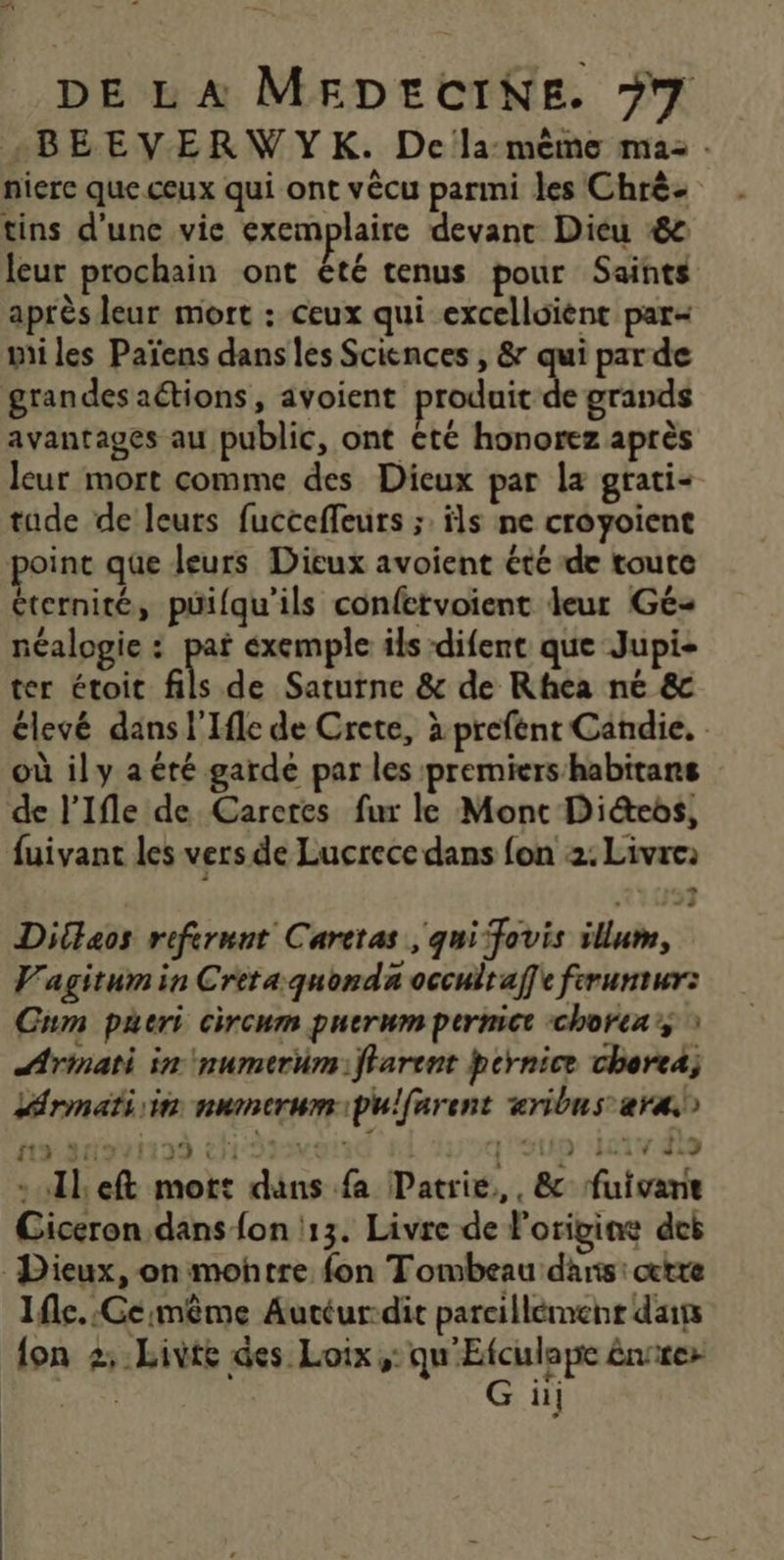 +BEEVERWYK. De la: mème ma: . nierc que ceux qui ont vècu parmi les Chrè- tins d’une vie exemplaire devant Dieu #86 leur prochain ont été tenus pour Saints après leur mort : ceux qui excelloïènt par= mi les Païens dans les Sciences , &amp; qui parde grandes actions, avoient produit de grands avantages au public, ont té honorez après leur mort comme des Dieux par la gratis tude de leurs fucceffeurs ;. ils ne croyoient point que leurs Dieux avoient été de toute éternité, puifqu'ils confetvoient leur Gé néalogie : pat exemple ils difent que Jupi- ter étoit fils de Saturne &amp; de Rhea ne &amp; élevé dans l'Ifle de Crete, à prefént Candie. où il y a été garde par les premiers habitans de l’Ifle de Carctes fur le Mont Dies, fuivant les vers de Lucrece dans fon 2. Livre: … …: Diltaos refermnt Caretas qui fovis illum, V'agitum in Cretaquonda occultaffe fruntur: Cum pueri circum puerum permict chorea : ÆArmati in \numerüm: ffarent hcrnice cherea; Lrmati sin numerumipulfarent aribus ar) 112,29%1199 CH Sy J0Q'SUD Ha ls -ulleft mot: dans fa Patrie, , &amp; fuivane Ciceron, dans fon 13. Livre de l'origine dei Dieux, on montre fon Tombeau dans: certe Ife.:Ce:même Autéur-dit parcillémenr dits {on 2: Livte des Loix ,: qu'Etculape énrrez Ge il