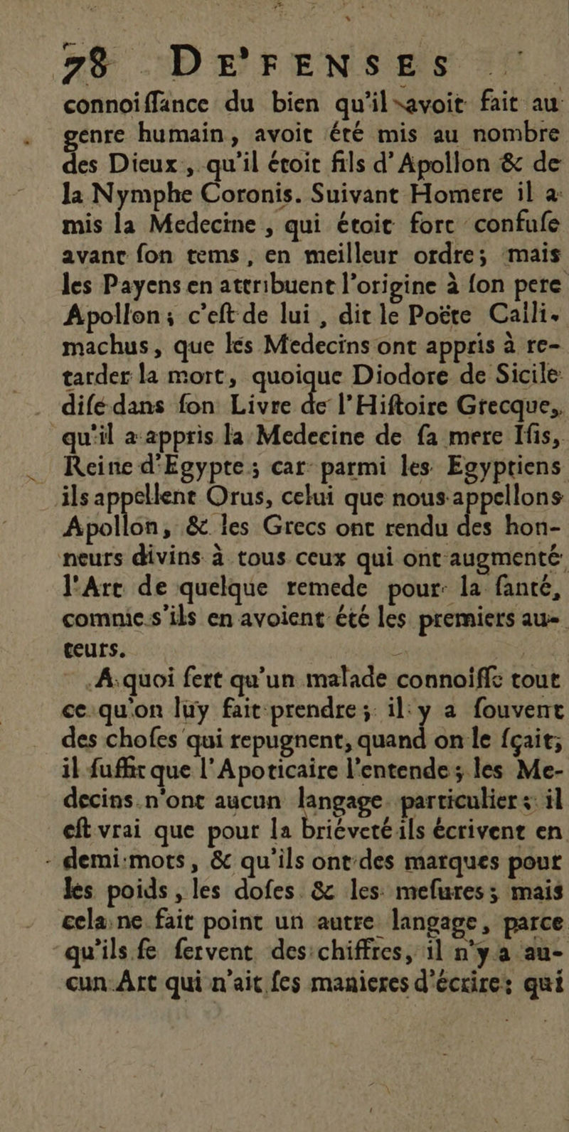 * ae AE 73 DE'FENSES | connoiffance du bien qu'il*avoit fait au genre humain, avoit été mis au nombre des Dieux, qu'il étoit fils d’ Apollon &amp; de la Nymphe Coronis. Suivant Homere il à: mis la Medecine , qui étoit forc confufe avanc fon tems, en meilleur ordre; mais les Payens en attribuent l’origine à {on pere Apollon; c’eft de lui, dit le Poëte Caili. machus, que ls Medecins ont appris à re- tarder la mort, quoique Diodore de Sicile: difédans fon Livre de l’Hiftoire Grecque. qu'il a-appris la Medecine de fa mere Ifis, : Reine d'Egypte; car: parmi les Egyptiens ils appellent Orus, celui que nous-appellons Apollon, &amp; les Grecs ont rendu des hon- neurs divins à tous ceux qui ont augmenté. l'Arc de quelque remede pour: la fanté, comnic.s’ils en avoient été les premiers au ceurs. D | A;quoi fert qu'un malade connoiffe tout ce.quon luy fait prendre; il: y a fouvent des chofes qui al on le {çait;, il fuffir que l’Aporicaire l’entende; les Me- decins.n'ont aucun langage. particuliers: il cft vrai que pour la briéveté ils écrivent en - demi:mots, &amp; qu'ils ont'des marques pour les poids , les dofes. &amp; les: mefures; mais cela,ne fait point un autre langage, parce qu'ils fe fervent des:chiffres, il n'ya au- cun_Art qui n'ait fes manieres d'écrire: qui