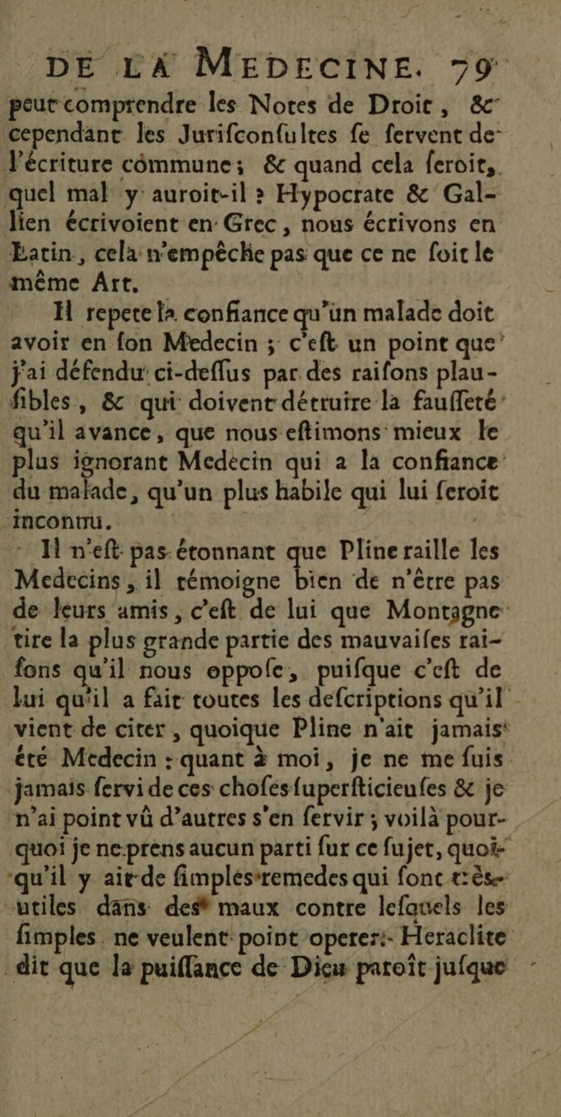 peut comprendre les Notes de Droit, &amp; cependant les Jurifcon{ultes fe fervent de- FPécriture commune; &amp;e quand cela feroit,. quel mal y: auroit-il > Hypocrate &amp; Gal- lien écrivoient en Grec, nous écrivons en Eatin , cela n'empêche pas que ce ne foir le même Art, H repete la confiance qu’un malade doit avoir en fon Medecin ; c'eft un point que’ j'ai défendu ci-deffus par des raifons plau- fibles, &amp; qui doivent détruire la fauffeté’ qu'il avance, que nous eftimons mieux le plus Re Médecin qui a la confiance: du malade, qu’un plus habile qui lui feroit ‘inconnu. ( H n'eft: pas: étonnant que Pline raille les Medecins , il témoigne bien de n'être pas de leurs amis, c’eft de lui que Montagne tire la plus grande partie des mauvaifes rai- fons qu'il nous eppofe, puifque c’eft de Jui qu'il a fair toutes les defcriptions qu'il vient de citer , quoique Pline n'ait jamais: été Médecin : quant à moi, je ne me fuis jamais fervi de ces chofesfuperfticieufes &amp; je n’ai point vû d’autres s'en fervir ; voilà pour- quoi je ne-prens aucun parti fur ce fujet, quoi- ‘qu'il y aitde fimplésremedes qui fonc tès- utiles dans dest maux contre lefauels les fimples. ne veulent point operer:- Heraclite dit que la puiflance de Dicw paroïît jufque