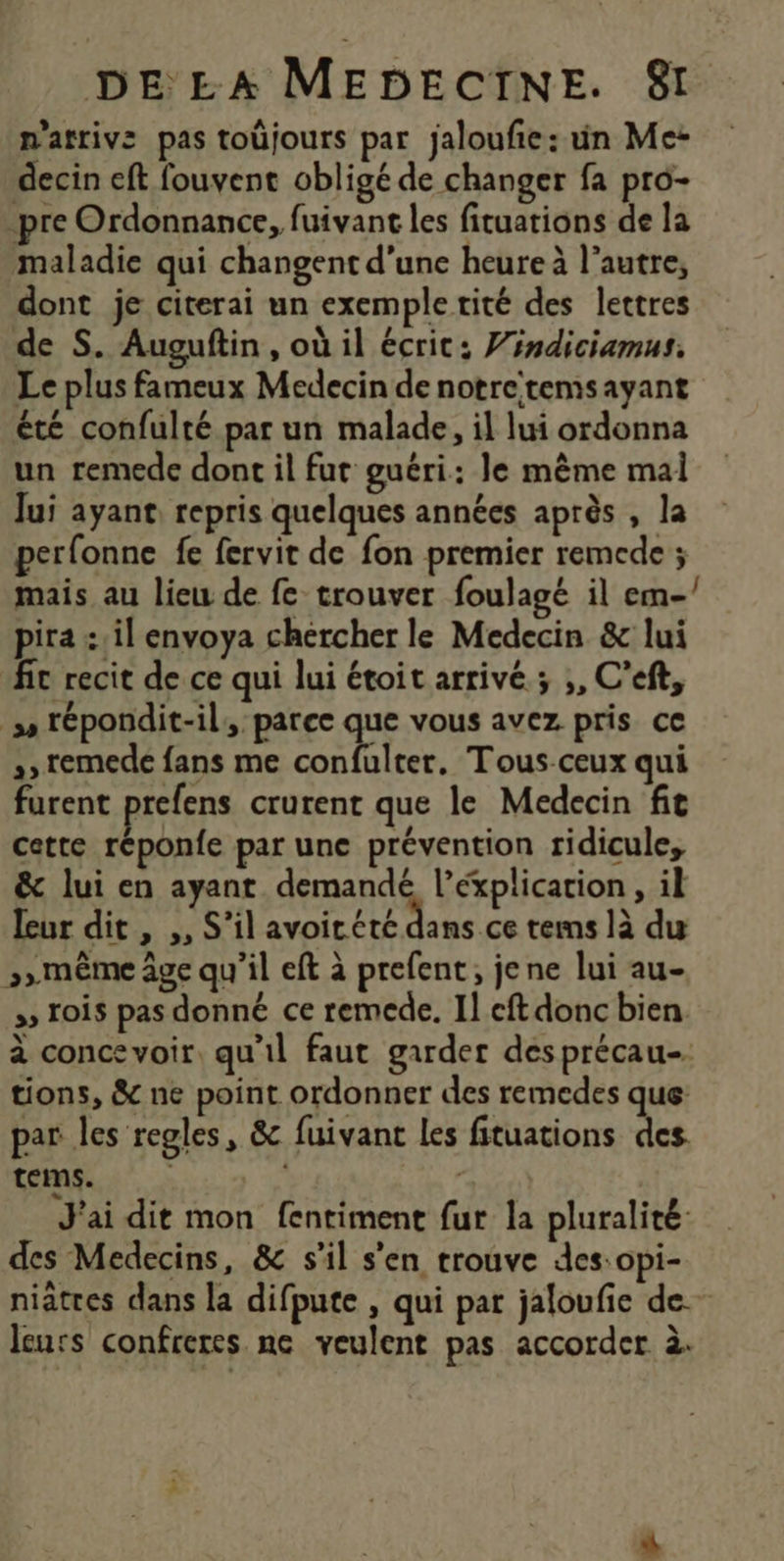 n'atrivs pas toüjours par jaloufe: un Me- decin eft fouvent obligé de changer fa pro- pre Ordonnance, fuivant les fituations de la maladie qui changent d'une heure à l’autre, dont je citerai un exemple tité des lettres de S. Augufin , où il écrit: Vindiciamus. Le plus fameux Medecin de notretemsayant été confulté par un malade, il lui ordonna un remede dont il fut guéri: Je même mal Jui ayant, repris quelques années après , la perfonne fe fervit de fon premier remede ; mais au lieu de fe trouver foulagé il em- pira : il envoya chercher le Medecin & lui fic recit de ce qui lui étoit arrive; ,, C'eft, ss tépondit-il, parce que vous avez pris ce furent prefens crurent que le Medecin fit cette réponfe par une prévention ridicule, & lui en ayant demandé l’éxplication , il leur dit , ,, S'il Ts RARE tems là du 3» même âge qu’il eft à prefent, jene lui au- ss lois pas donné ce remede. Il cftdonc bien à conce voir, qu'il faut garder desprécau-. tions, & ne point ordonner des remedes que par les regles, & fuivant les fituations des. tems. 2 J'ai dit mon fentiment fur la pluralité: des Medecins, & s’il s'en trouve des:opi- niatres dans la difpute , qui par jaloufie de. leurs confreres ne veulent pas accorder à. J