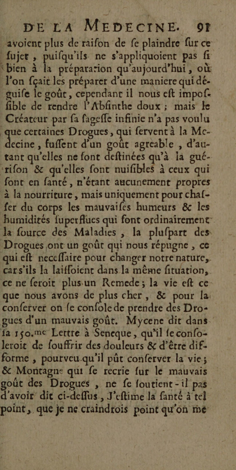 avoienc plus de raifon de fe plaindre fur ce fujer , puifqu'ils ne s’appliquoient pas fi ‘bien à la préparation qu'aujourd'hui, où l'on fçait les préparer d’une maniere qui dé- guife le goût, cependant il nous eft impof. fible de rendre l’Abfnthe doux ; mais ke Créateur par fa fageffe infinie n’a pas voulu que certaines Drogues, qui fervent à la Mc- hé , fuffent d'un goût agreable , d’au- tant qu'elles ne font deftinées qu’à la gué- ‘rifon &amp; qu'elles font nuifibles à ceux qui font en fanté , n'étant aucunement propres à la nourtiture , mais uniquement pour chaf- fer du corps les mauvaifes humeurs &amp; les humidités fuperflues qui font ordinairement la fource des Maladies , la plufpart des: Drogues jont un goût qui nous répugne , ce qui eft neccffaire pour changer notre nature, cars’ils la laiffoient dans la mème fituation,. ce ne feroit plusun Remede; la vie eft ce que nous avons de plus cher, &amp; pour la: conferver on fe confole de prendre des Dro- gues d'un mauvais goût. Mycene dit dans. fa r$o.me Lettre à Seneque, qu’il feconfo- Jeroit de fouffrir des douleurs &amp; d’être dif- forme , pourveu.qu'il püt conferver la vie; &amp; Montagne qui fe recrie fur le mauvais goût des Drogues , ne fe foutient-il pas d'avoir’ dit ci-deflus., J’eftime la fante à tel point ,. que je ne craindrois point qu'on mé