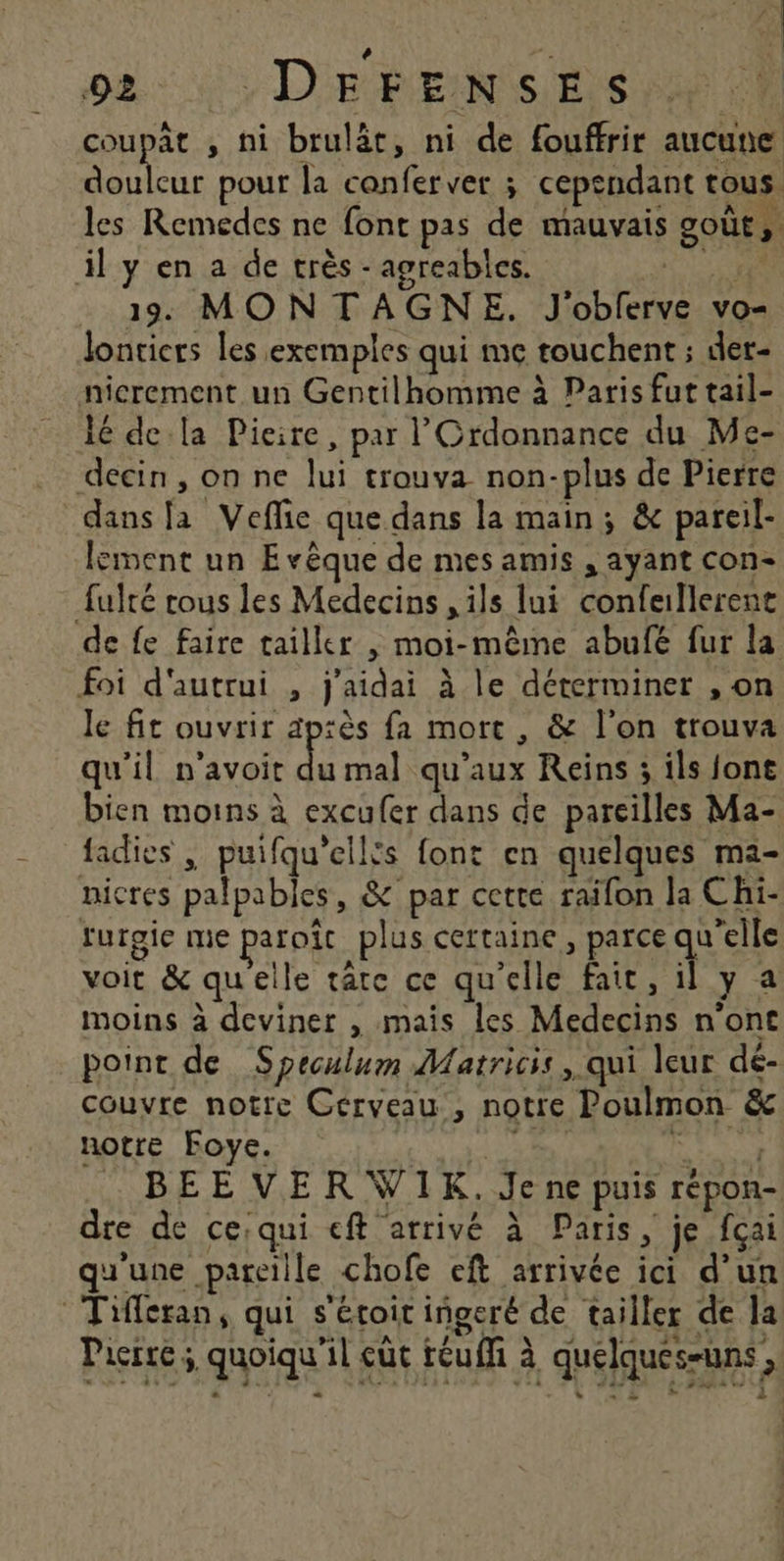 + te 92 :DEFENSES coupât , ni brulât, ni de fouffrir aucune Re pour la canferver ; cependant tous. les Remedes ne font pas de mauvais goûts il y en a de très - agreables. Fans . 13 MONTAGNE. J'obferve vo- Jonticrs les exemples qui me touchent ; der- nicrement un Gentilhomme à Paris fut tail- 16 dela Pieire, par l’'Ordonnance du Me- deécin, on ne lui trouva non-plus de Pierre dans fa Veflie que dans la main; &amp; pareil- lement un Evêque de mes amis , ayant con- futé rous les Medecins , ils lui confeallerent de fe faire tailler , moi-même abufé fur la foi d'autrui , j'aidai à le déterminer , on le fit ouvrir ap:ès fa mort , &amp; l’on trouva qu'il n’avoit LE mal qu'aux Reins ; ils font bien moins à excufer dans de pareilles Ma- fadies , puifqu'ellfs font en quelques ma- nicres palpables, &amp; par cette raifon Ja Chi- furgie me paroït plus certaine, parce qu'elle voit &amp; quelle râte ce qu'elle fait, il y a moins à deviner , mais les Medecins n'ont point de Speculum Matricis , qui leur dé- couvre notre Cerveau , notre Poulmon &amp; notre Foye. Be Ft te BEEVERWIK. Je ne puis répon- dre de ce;qui eft arrivé à Paris, je fçai qu'une pareille chofe eft arrivée ici d’un Tifferan, qui s'étoit iñgeré de tailler de la Pierre 4 quoiqu'il cüt réu(f à quelques-uns ,