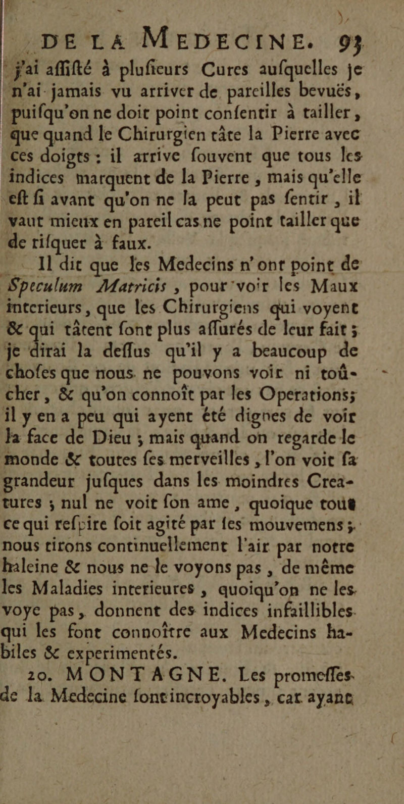 DS > ) DELA MEDECINE. 93 * j'ai affifté à pluficurs Cures aufquelles je n'ai-jamais vu arriver de pareilles bevués, puifqu’en ne doit point confentir à tailler, que quand le Chirurgien câte la Pierre avec ces doigts : il arrive fouvent que tous Îles indices marquent de la Pierre , mais qu'elle ft fi avant qu'on ne la peut pas fentir , il vaut mieux en pareil casne point tailler que de rifquer à faux. 11 dit que les Médecins n’ont point de Speculum Matricis , pour'voir les Maux intcrieurs , que les Chirurgiens qui voyent &amp; qui tâtent font plus aflurés de leur fait ; je dirai la deflus qu’il y a beaucoup de chofes que nous. ne pouvons voir ni toû- cher, &amp; qu’on connoît par les Operations; il yen a peu qui ayent été dignes de voir Ja face de Dieu ; mais quand on regarde le monde &amp; toutes fes merveilles , l’on voit fx grandeur jufques dans les moindres Crea- tures ; nul ne voit fon ame, quoique tout ce qui refpire foit agité par fes mouvemens ;. nous tirons continuellement l'air par notre haleine &amp; nous ne le voyons pas , de même les Maladies interieures , quoiqu’on ne les. voye pas, donnent des indices infaillibles. qui les font connoïtre aux Medecins ha- biles &amp; experimentés. 20. MONTAGNE. Les promcffes. de la Medecine fontincroyables, car ayane