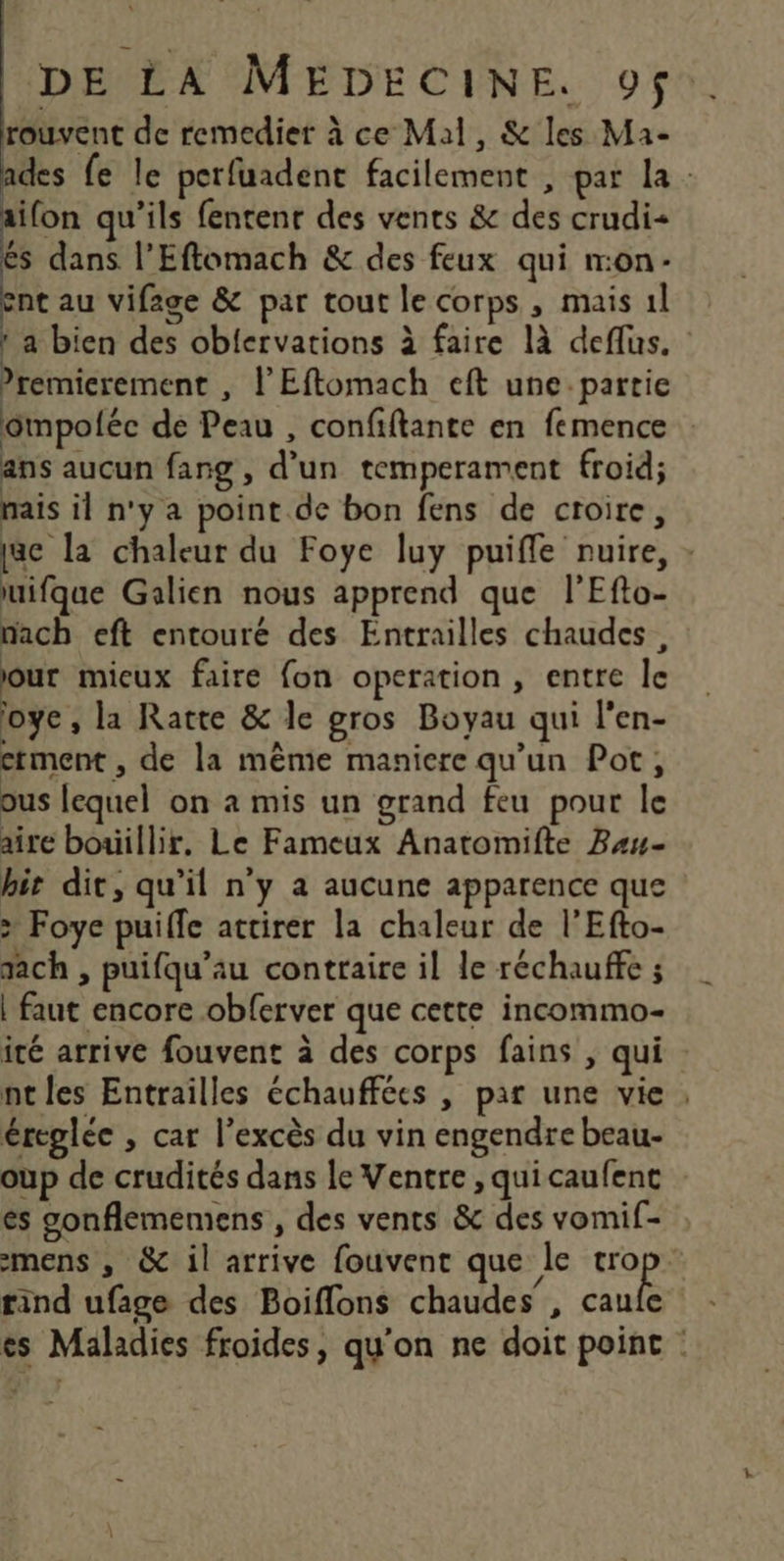 rouvent de remedier à ce Mal, & les Ma- des fe le perfuadent facilement , par la: ifon qu'ils fentenr des vents & des crudi= és dans l’Eftomach & des feux qui mon- ent au vifage & par tout le corps, mais 1l a bien des obiervations à faire là deflus. ’remicrement , l'Eftomach eft une partie ompolée dé Peau , confiftante en femence ans aucun fang , d’un temperament froid; mais il n'y a point de bon fens de croire, tac la chaleur du Foye luy puiffe nuire, : uifque Galien nous apprend que l’Efto- nach eft entouré des Entrailles chaudes, our mieux faire fon operation , entre le oye , la Ratte & le gros Boyau qui l’en- ctment, de la même maniere qu'un Pot, ous lequel on à mis un grand feu pour le aire bouillir. Le Fameux Anatomifte Bau- hit dit, qu'il n'y a aucune apparence que > Foye puiffe attirer la chaleur de l’Efto- rach , puifqu’au contraire il le réchauffe ; | faut encore obferver que cette incommo- ité arrive fouvent à des corps fains , qui nt les Entrailles échauffées , par une vie , éreglée , car l'excès du vin engendre beau- oup de crudités dans le Ventre , quicaufent es gonflememens , des vents & des vomif- mens , & il arrive fouvent que le a à rind ufage des Boiflons chaudes , caule es Maladies froides, qu'on ne doit point :