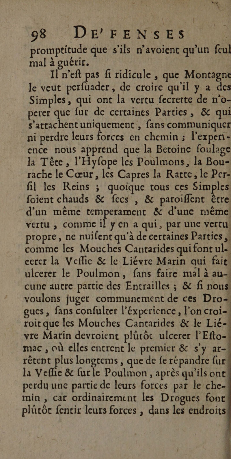 983 DE’FENSES promptitude que s'ils n’avoient qu’un fcul mal à guérir. | Il n’eft pas fi ridicule , que Montagne le veut perfuader, de croire qu'il y a des Simples, qui ont la vertu fecrerte de n'o- perer que fur de certaines Parties, &amp; qui s’attachent uniquement , fans communiquer ni perdre leurs Lee en chemin ; l’experi - ence nous apprend que la Betoine foulage la Tête, l'Hyfope les Poulmons, la Bou- rache le Cœur, les Capres la Ratte, le Per- fil les Reins ; quoique tous ces Simples foient chauds &amp; fecs , &amp; paroiffent être d'un même temperament &amp; d’une même vertu ,; comme il yen a qui, par une vertus propre, ne nuifent qu'à de certaines Parties ,: comme les Mouches Cantarides qui font ul. cerer la Veflie &amp; le Liévre Marin qui fait ulcerer le Poulmon, fans faire mal à au cune autre partie des Entrailles ; &amp; fi nous voulons juger communement de ces Dro- gues, fans confulter l’éxperience, l’on croi) roit que les Mouches Cantarides &amp; le Lié-s vre Marin devroient plüutoc ulcerer l'Efto-! mac , où elles entrent le premier &amp; s’y ar-! récent plus longtems , que de fe répandre fur! la Veflie &amp; furle Poulmon, après qu'ils one perdu une partie de leurs forces par le che- min , car ordinairement les Drogues font plutôt fencir leurs forces , dans les endroits!