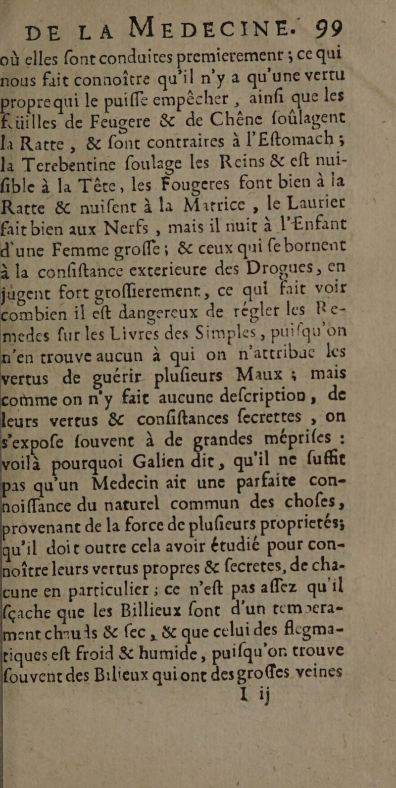 où elles font conduites premierement ; ce qui nous fait connoître qu'il ny a qu'une vertu propre qui le puiffe empècher , ainfi que les flüilles de Feugere &amp; de Chêne foûlagent la Ratte, &amp; font contraires à l'Eftomach ; la Tercbentine foulage les Reins &amp; cft nui- fible à la Tête, les Fougeres font bien à ia Ratte &amp; nuifent à la Matrice , le Laurier fait bien aux Nerfs , mais il nuit à l'Enfant d'une Femme groffe; &amp; ceux qui fe bornent à la confftance exterieure des Drogues, en jugent fort groflierement, ce qui fair voir combien il eft dangereux de régler les Re- medes fur les Livres des Simples, puifqu'on en trouve aucun à qui on n'attribuc les ertus de guérir plufeurs Maux ; mais comme on n'y fait aucune defcription, de eurs vertus &amp; confftances fecrettes , on “expofe fouvent à de grandes mépriles : voilà pourquoi Galien dit, qu'il ne fufñt as qu'un Medecin aït une parfaite con- hoiffance du naturel commun des chofes, provenant de la force de plufieurs proprietés; qu'il doit outre cela avoir étudie pour con- noître leurs vertus propres &amp; fecretes, de cha- cune en particulier ; ce n’eft pas affez qu'il fçache que les Billieux font d'un rempera- ment chuds &amp; fec, &amp; que celui des flgma- tiques eft froid &amp; humide, puifqu'on trouve fouvent des Bilieux qui one desgroffes veines li