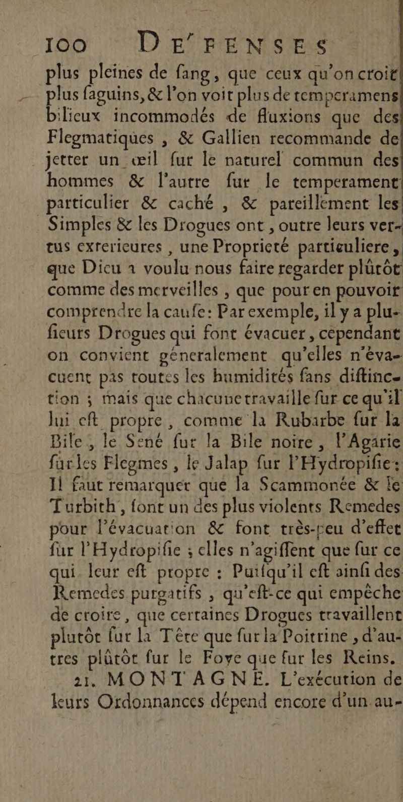 plus pleines de fang, que ceux qu'on croit plus faguins, &amp; l’on voit plus de temperamens bilicux incommodés de fluxions que des Flegmatiques , &amp; Gallien recommande de jetter un œil fur le naturel commun des hommes &amp; l'autre fur le temperament particulier &amp; caché , &amp; pareillement les: Simples &amp; les Drogues ont , outre leurs ver- tus exrerieures , une Propricté partieuliere, que Dicu 1 voulu nous faire regarder plürôt comme des merveilles , que pour en pouvoir comprendre la caufe: Par exemple, il y a plu fieurs Drogues qui font évacuer, cependant on convient generalement qu’elles n'éva- cuent pas toutes les humidités fans diftinc- tion ; mais que chacunetravaille fur ce qu'il Jui cft propre, comme la Rubarbe fur la Bile, le Sené fur la Bile noire, l’Agärie farles Flegmes , le Jalap fur l'Hydropifie: Il faut remarquer que la Scammonée &amp; le Turbith, font un des plus violents Remedes our l'évacuation &amp; font très-reu d'effet fur l’'Hydropifie ; elles n'agiffent que fur ce qui. leur eft propre : Puifqu’il eft ainfi des Remedes purgatifs , qu'eft-ce qui empêche de croire, que certaines Drogues travaillent plurôc fur la Tére que fur la Poitrine , d'au: tres plütot fur le Foye que fur les Reins. 21 MONTAGNE. L'exécution de leurs Ordonnances dépend encore d’un au-