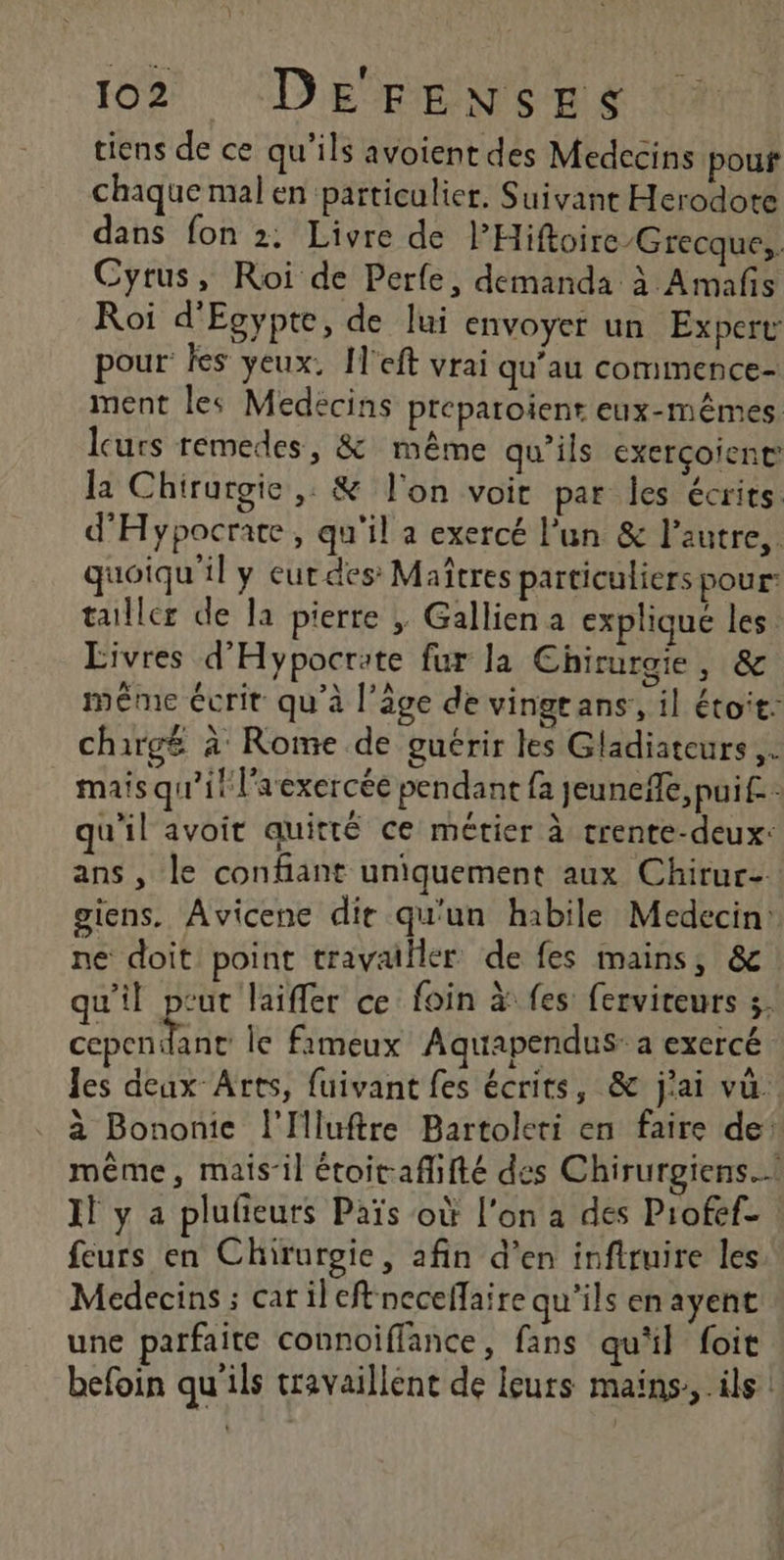 Ft | tiens de ce qu’ils avoient des Medecins pouf chaque mal en particulier. Suivant Herodote dans fon 2: Livre de PHiftoire/Grecque,. Cyrus, Roi de Perfe, demanda à Amafs Roi d'Egypte, de lui envoyer un Expert pour les yeux, I'eft vrai qu’au commence- ment les Medecins preparoient eux-mêmes leurs remedes, &amp; même qu’ils exerçoient la Chirurgie, &amp; l'on voit par les écrits. d'Hypocrare, qu'il a exercé l'un &amp; l’autre, quoiqu'il y eur des Maîtres particuliers pour: tailler de la pierre ; Gallien a expliqué les Eivres d'Hypocrate fur la Chirurgie, &amp; même écrit qu'à l’âge de vingeans,, il étoit: chargé à Rome de guérir les Gladiateurs,. mais qu’il laexercée pendant fa jeunefle, pui. qu'il avoit quitté ce métier à trente-deux: ans , le confiant uniquement aux Chirur- giens. Avicene dir qu'un habile Medecin ne doit point travailler de fes mains, &amp; qu'il peut laiffer ce: foin à fes: ferviteurs 5 CLEA le fimeux Aquapendus: a exercé Jes deux Arts, fuivant fes écrits, &amp; j'ai vu. à Bononie l'Iluftre Bartoleri en faire de’ même, mais’il étoit-afhfté des Chirurgiens.… Il y a plufeurs Païs où l'on a des Profef- | feurs en Chirurgie, afin d’en infiruire les Medecins ; carileftneceffaire qu'ils enayent une parfaite connoiffance, fans qu'il foit befoin qu'ils travaillent de leurs mains, ils |