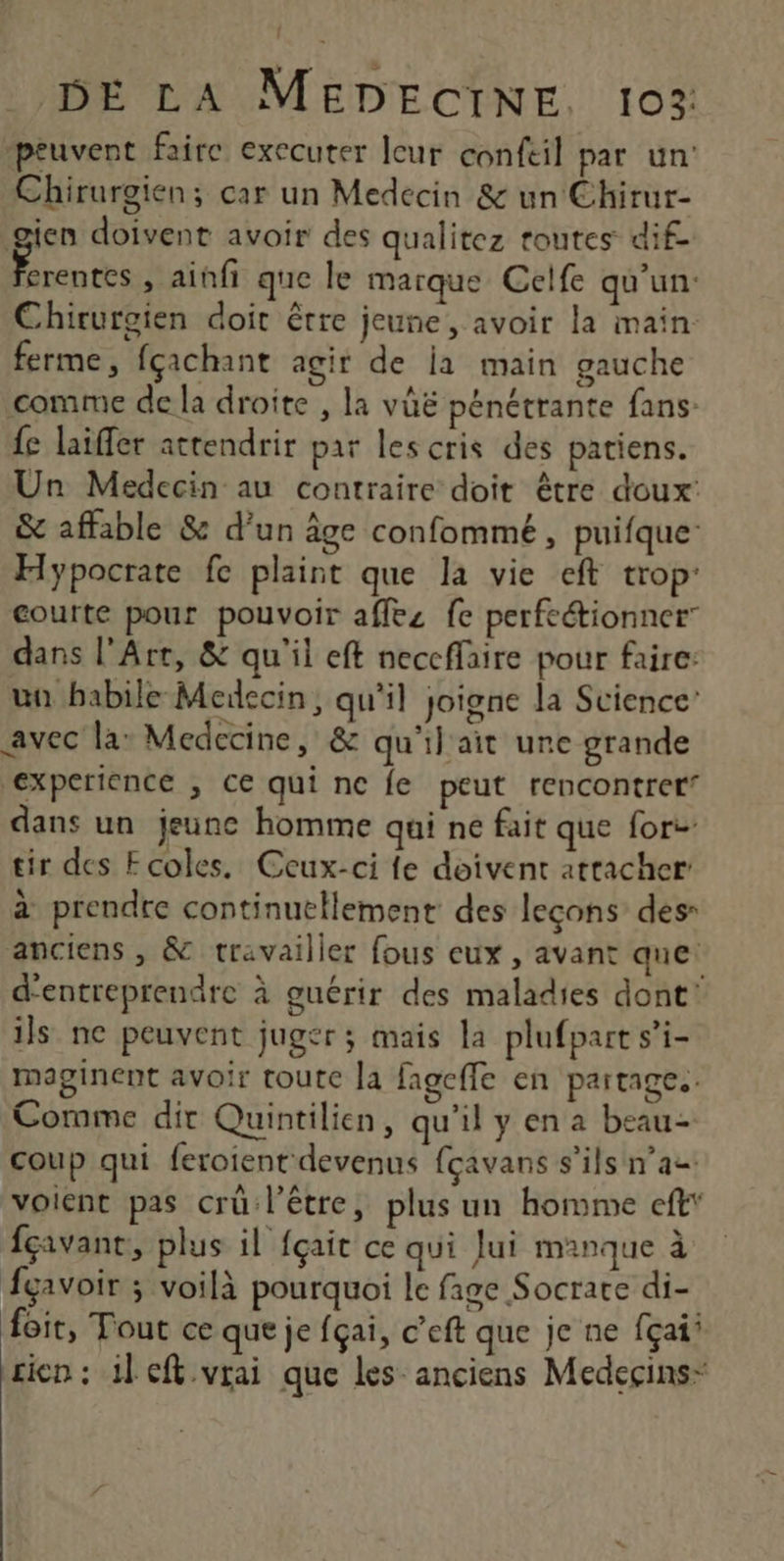 peuvent faire executer leur confeil par un: Chirurgien; car un Medecin & un Chirur- gien doivent avoir des qualitez toutes dif Es » ainfi que le marque Celfe qu'un: Chirurgien doit être jeune, avoir la main ferme, fçachant agir de ia main gauche comme de la droite , la vûë pénétrante fans {e laifer actendrir par les cris des patiens. Un Medecin au contraire doit être doux: & affable & d’un âge confommé, puifque Hypocrate fe plaint que la vie eft trop: courte pour pouvoir affez fe perfeétionner dans l'Art, & qu'il eft neccffaire pour faire: un habile Meiecin, qu'il joigne la Science’ avec la: Medecine, & qu'il ait une grande experience , ce qui ne fe peut rencontrer’ dans un jeunc homme qui ne fait que fort tir des Ecoles. Ceux-ci fe doivent attacher à prendre continuellement des leçons des anciens , & travailler fous eux , avant que: d'entreprendre à guérir des maladies dont’ ils ne peuvent juger; mais la plufpart s’i- maginent avoir toute la fageffe en partages. Comme dit Quintilien, qu'il y en a beau- coup qui feroient devenus {çavans s'ils n’a voient pas crü l'être, plus un homme cft* fçivant, plus il fçait ce qui Jui manque à fgavoir ; voilà pourquoi le fige Socrate di- foit, Tout ce que je fçai, c’eft que je ne fçai’ rien : il ef vrai que les anciens Medeçins-